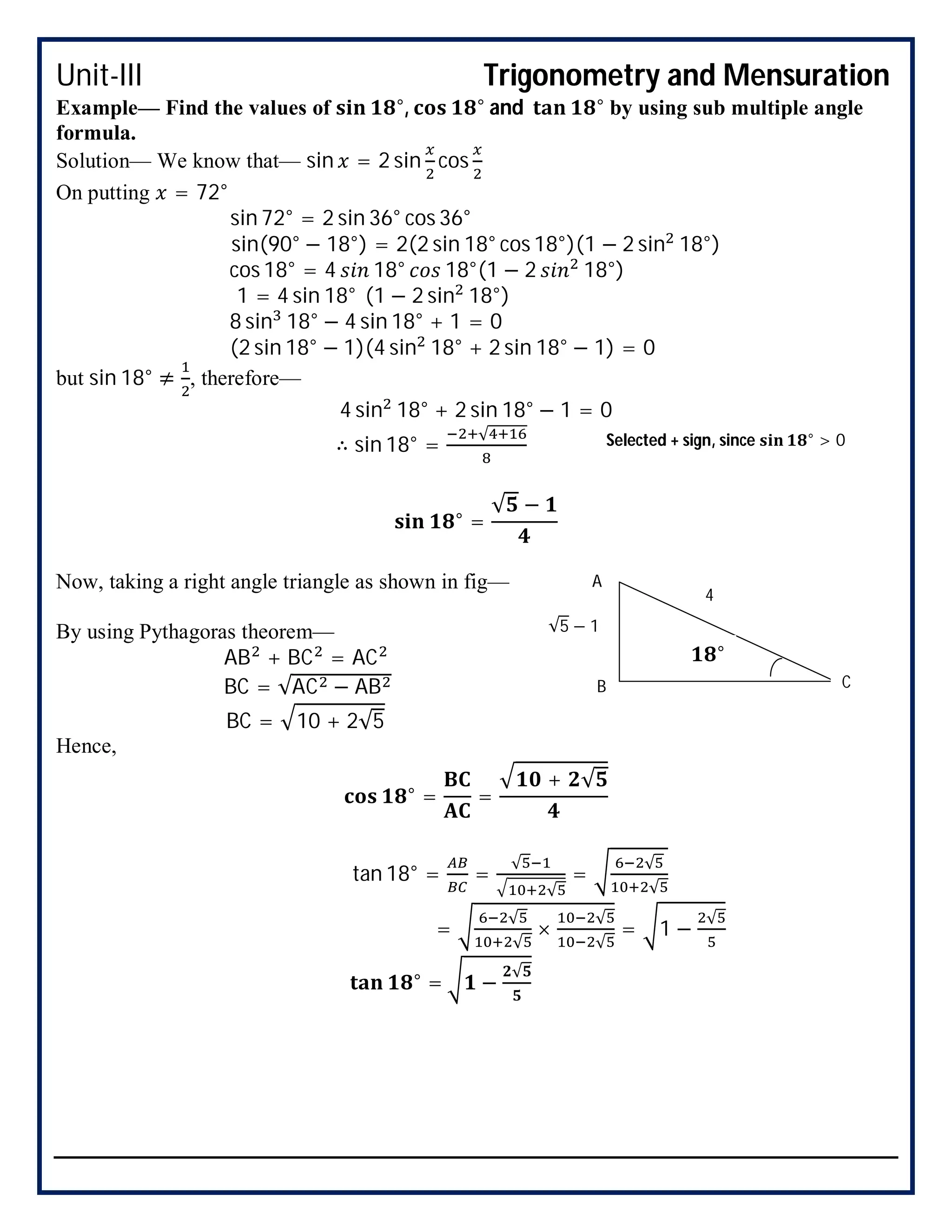Unit-III Trigonometry and Mensuration
Example— Find the values of °, ° and ° by using sub multiple angle
formula.
Solution— We know that— sin = 2 sin cos
On putting = 72°
sin 72° = 2 sin 36° cos 36°
sin(90° − 18°) = 2(2 sin 18° cos 18°)(1 − 2 sin 18°)
cos 18° = 4 18° 18°(1 − 2 18°)
1 = 4 sin 18° (1 − 2 sin 18°)
8 sin 18° − 4 sin 18° + 1 = 0
(2 sin 18° − 1)(4 sin 18° + 2 sin 18° − 1) = 0
but sin 18° ≠ , therefore—
4 sin 18° + 2 sin 18° − 1 = 0
∴ sin 18° =
√
° =
√ −
Now, taking a right angle triangle as shown in fig—
By using Pythagoras theorem—
AB + BC = AC
BC = √AC − AB
BC = 10 + 2√5
Hence,
° = =
+ √
tan 18° = =
√
√
=
√
√
=
√
√
×
√
√
= 1 −
√
° = −
√
Selected + sign, since ° > 0
°
√5 − 1
4
B C
A
 