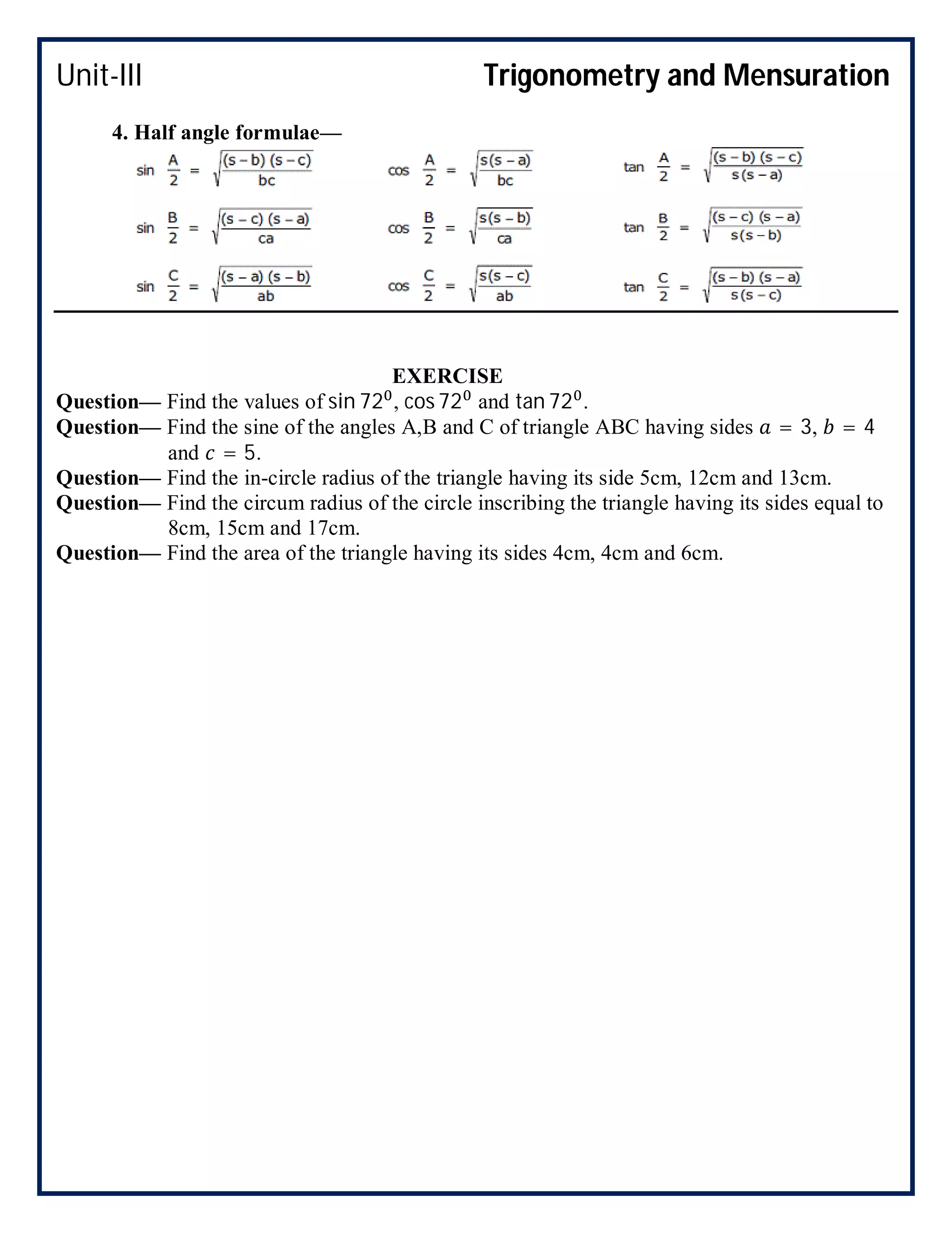 Unit-III Trigonometry and Mensuration
4. Half angle formulae—
EXERCISE
Question— Find the values of sin 72 , cos 72 and tan 72 .
Question— Find the sine of the angles A,B and C of triangle ABC having sides = 3, = 4
and = 5.
Question— Find the in-circle radius of the triangle having its side 5cm, 12cm and 13cm.
Question— Find the circum radius of the circle inscribing the triangle having its sides equal to
8cm, 15cm and 17cm.
Question— Find the area of the triangle having its sides 4cm, 4cm and 6cm.
 