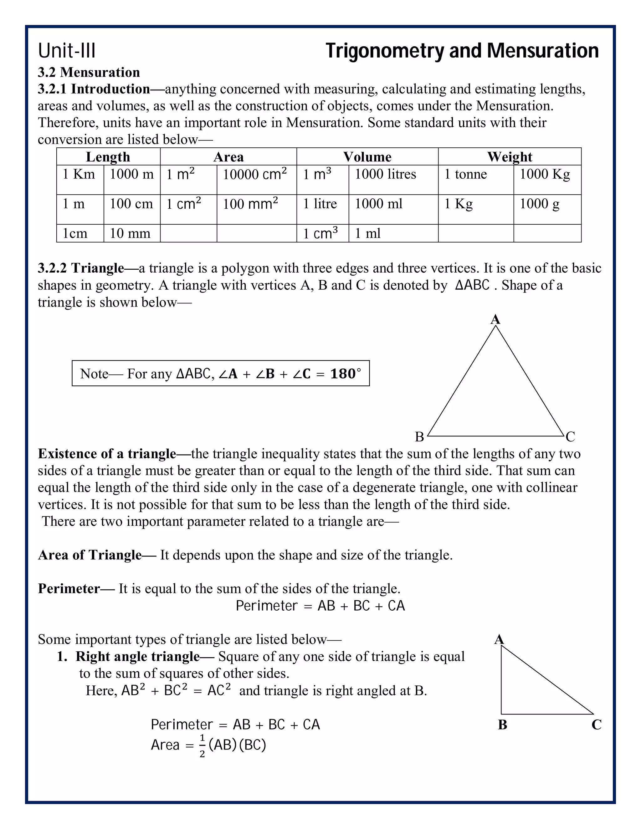 Unit-III Trigonometry and Mensuration
3.2 Mensuration
3.2.1 Introduction—anything concerned with measuring, calculating and estimating lengths,
areas and volumes, as well as the construction of objects, comes under the Mensuration.
Therefore, units have an important role in Mensuration. Some standard units with their
conversion are listed below—
Length Area Volume Weight
1 Km 1000 m 1 m 10000 cm 1 m 1000 litres 1 tonne 1000 Kg
1 m 100 cm 1 cm 100 mm 1 litre 1000 ml 1 Kg 1000 g
1cm 10 mm 1 cm 1 ml
3.2.2 Triangle—a triangle is a polygon with three edges and three vertices. It is one of the basic
shapes in geometry. A triangle with vertices A, B and C is denoted by ∆ABC . Shape of a
triangle is shown below—
A
B C
Existence of a triangle—the triangle inequality states that the sum of the lengths of any two
sides of a triangle must be greater than or equal to the length of the third side. That sum can
equal the length of the third side only in the case of a degenerate triangle, one with collinear
vertices. It is not possible for that sum to be less than the length of the third side.
There are two important parameter related to a triangle are—
Area of Triangle— It depends upon the shape and size of the triangle.
Perimeter— It is equal to the sum of the sides of the triangle.
Perimeter = AB + BC + CA
Some important types of triangle are listed below— A
1. Right angle triangle— Square of any one side of triangle is equal
to the sum of squares of other sides.
Here, AB + BC = AC and triangle is right angled at B.
Perimeter = AB + BC + CA B C
Area = (AB)(BC)
Note— For any ∆ABC, ∠ + ∠ + ∠ = °
 