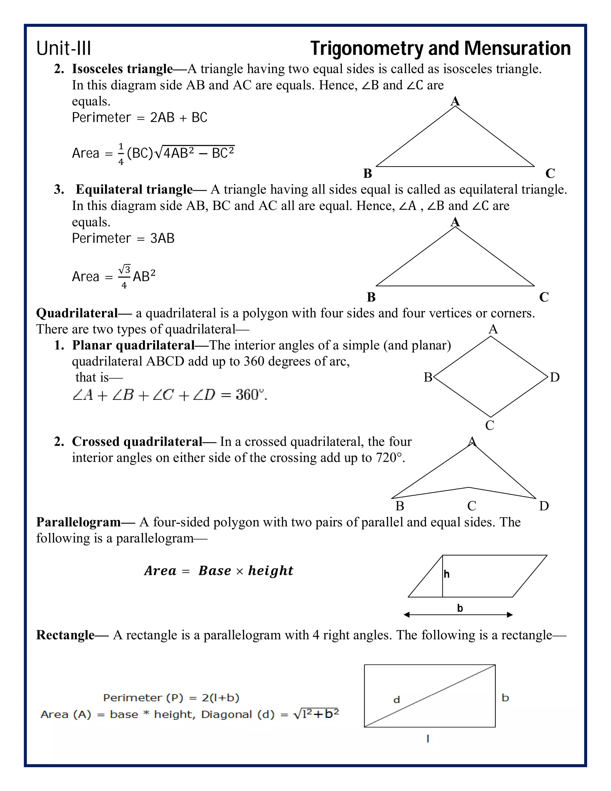 Unit-III Trigonometry and Mensuration
2. Isosceles triangle—A triangle having two equal sides is called as isosceles triangle.
In this diagram side AB and AC are equals. Hence, ∠B and ∠C are
equals. A
Perimeter = 2AB + BC
Area = (BC)√4AB − BC
B C
3. Equilateral triangle— A triangle having all sides equal is called as equilateral triangle.
In this diagram side AB, BC and AC all are equal. Hence, ∠A , ∠B and ∠C are
equals. A
Perimeter = 3AB
Area =
√
AB
B C
Quadrilateral— a quadrilateral is a polygon with four sides and four vertices or corners.
There are two types of quadrilateral— A
1. Planar quadrilateral—The interior angles of a simple (and planar)
quadrilateral ABCD add up to 360 degrees of arc,
that is— B D
C
2. Crossed quadrilateral— In a crossed quadrilateral, the four A
interior angles on either side of the crossing add up to 720°.
B C D
Parallelogram— A four-sided polygon with two pairs of parallel and equal sides. The
following is a parallelogram—
= ×
Rectangle— A rectangle is a parallelogram with 4 right angles. The following is a rectangle—
h
b
 