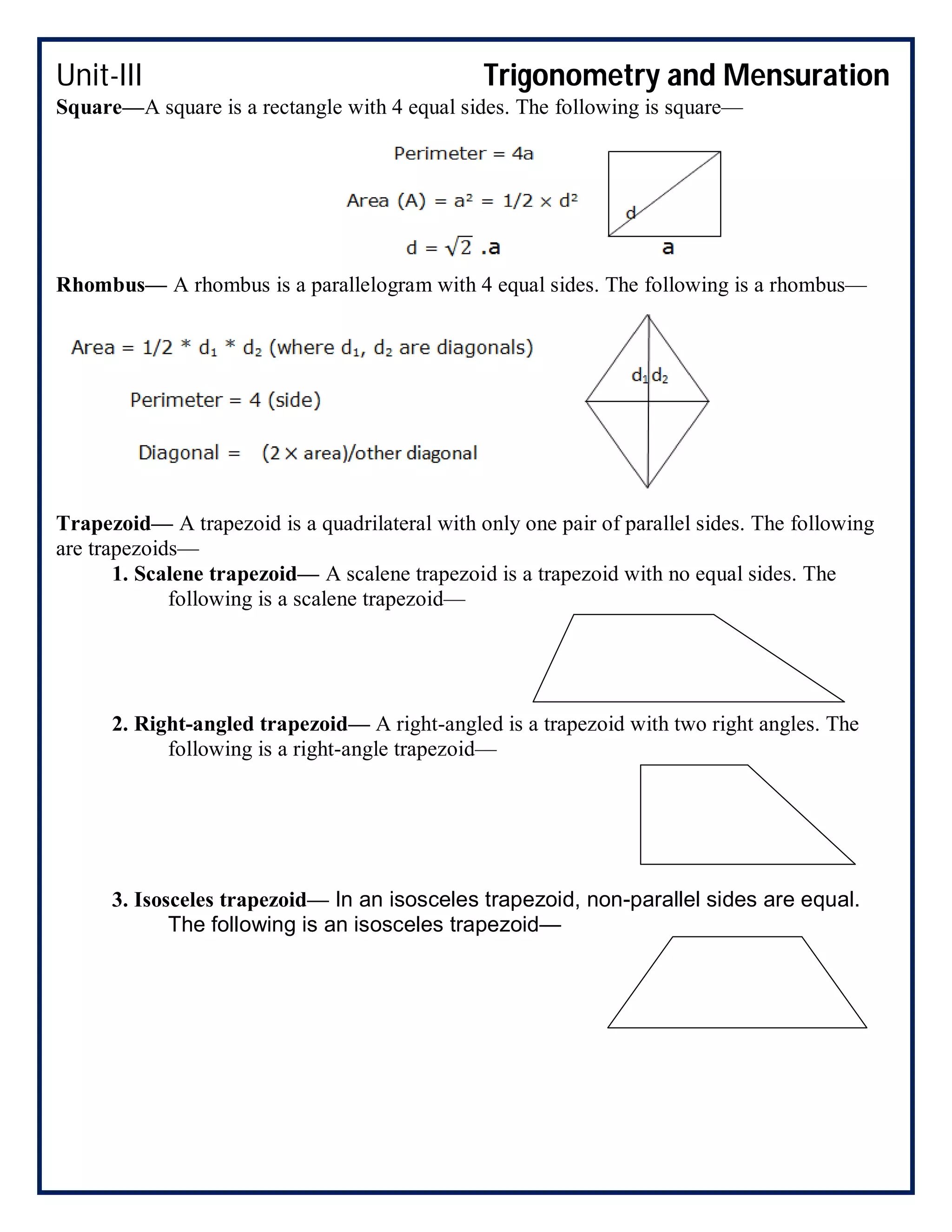 Unit-III Trigonometry and Mensuration
Square—A square is a rectangle with 4 equal sides. The following is square—
Rhombus— A rhombus is a parallelogram with 4 equal sides. The following is a rhombus—
Trapezoid— A trapezoid is a quadrilateral with only one pair of parallel sides. The following
are trapezoids—
1. Scalene trapezoid— A scalene trapezoid is a trapezoid with no equal sides. The
following is a scalene trapezoid—
2. Right-angled trapezoid— A right-angled is a trapezoid with two right angles. The
following is a right-angle trapezoid—
3. Isosceles trapezoid— In an isosceles trapezoid, non-parallel sides are equal.
The following is an isosceles trapezoid—
 