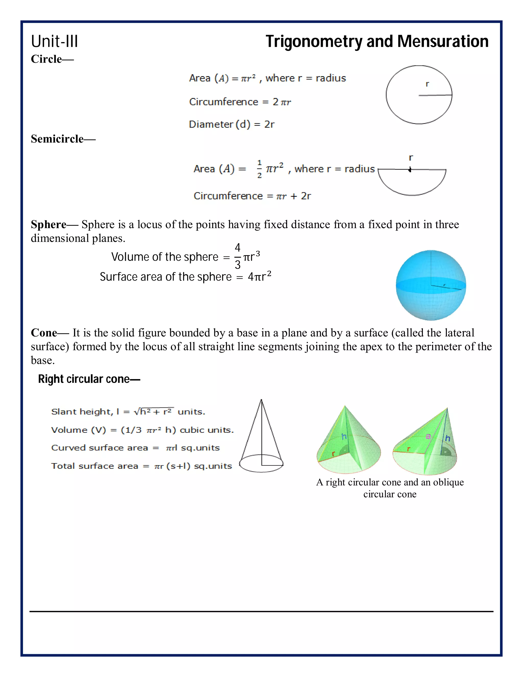 Unit-III Trigonometry and Mensuration
Circle—
Semicircle—
Sphere— Sphere is a locus of the points having fixed distance from a fixed point in three
dimensional planes.
Cone— It is the solid figure bounded by a base in a plane and by a surface (called the lateral
surface) formed by the locus of all straight line segments joining the apex to the perimeter of the
base.
Volume of the sphere =
4
3
πr
Surface area of the sphere = 4πr
A right circular cone and an oblique
circular cone
Right circular cone—
 