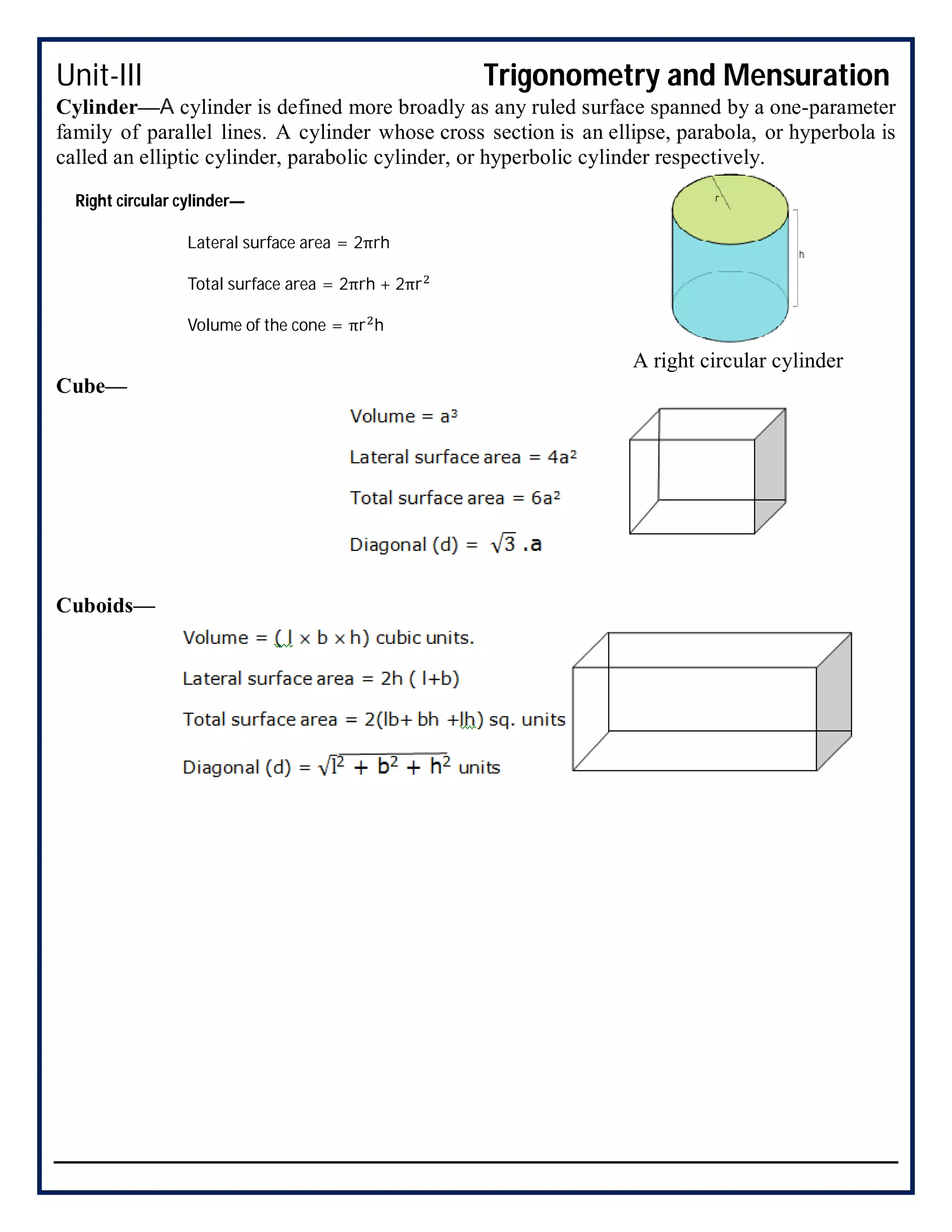 Unit-III Trigonometry and Mensuration
Cylinder—A cylinder is defined more broadly as any ruled surface spanned by a one-parameter
family of parallel lines. A cylinder whose cross section is an ellipse, parabola, or hyperbola is
called an elliptic cylinder, parabolic cylinder, or hyperbolic cylinder respectively.
A right circular cylinder
Cube—
Cuboids—
Right circular cylinder—
Lateral surface area = 2πrh
Total surface area = 2πrh + 2πr
Volume of the cone = πr h
 