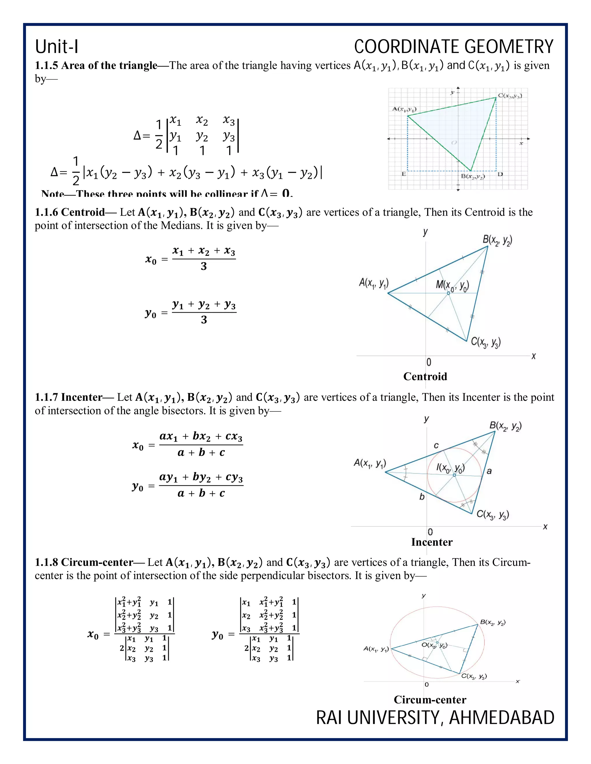 Unit-I COORDINATE GEOMETRY
RAI UNIVERSITY, AHMEDABAD
1.1.5 Area of the triangle—The area of the triangle having vertices A( , ), B( , ) and C( , ) is given
by—
1.1.6 Centroid— Let ( , ), ( , ) and ( , ) are vertices of a triangle, Then its Centroid is the
point of intersection of the Medians. It is given by—
=
+ +
=
+ +
1.1.7 Incenter— Let ( , ), ( , ) and ( , ) are vertices of a triangle, Then its Incenter is the point
of intersection of the angle bisectors. It is given by—
=
+ +
+ +
=
+ +
+ +
1.1.8 Circum-center— Let ( , ), ( , ) and ( , ) are vertices of a triangle, Then its Circum-
center is the point of intersection of the side perpendicular bisectors. It is given by—
= =
Centroid
Incenter
∆=
1
2 1 1 1
∆=
1
2
| ( − ) + ( − ) + ( − )|
Note—These three points will be collinear if ∆= .
Circum-center
 