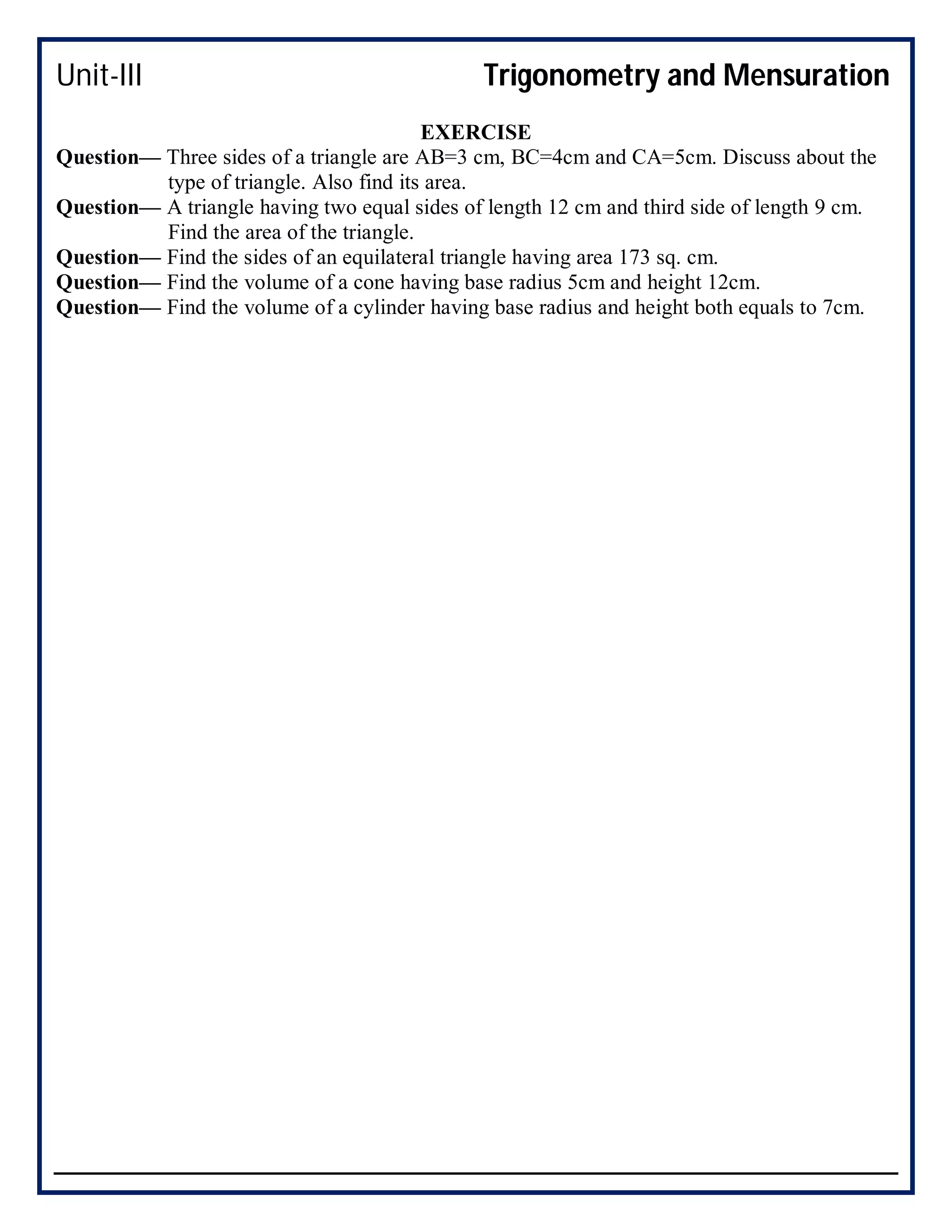 Unit-III Trigonometry and Mensuration
EXERCISE
Question— Three sides of a triangle are AB=3 cm, BC=4cm and CA=5cm. Discuss about the
type of triangle. Also find its area.
Question— A triangle having two equal sides of length 12 cm and third side of length 9 cm.
Find the area of the triangle.
Question— Find the sides of an equilateral triangle having area 173 sq. cm.
Question— Find the volume of a cone having base radius 5cm and height 12cm.
Question— Find the volume of a cylinder having base radius and height both equals to 7cm.
 
