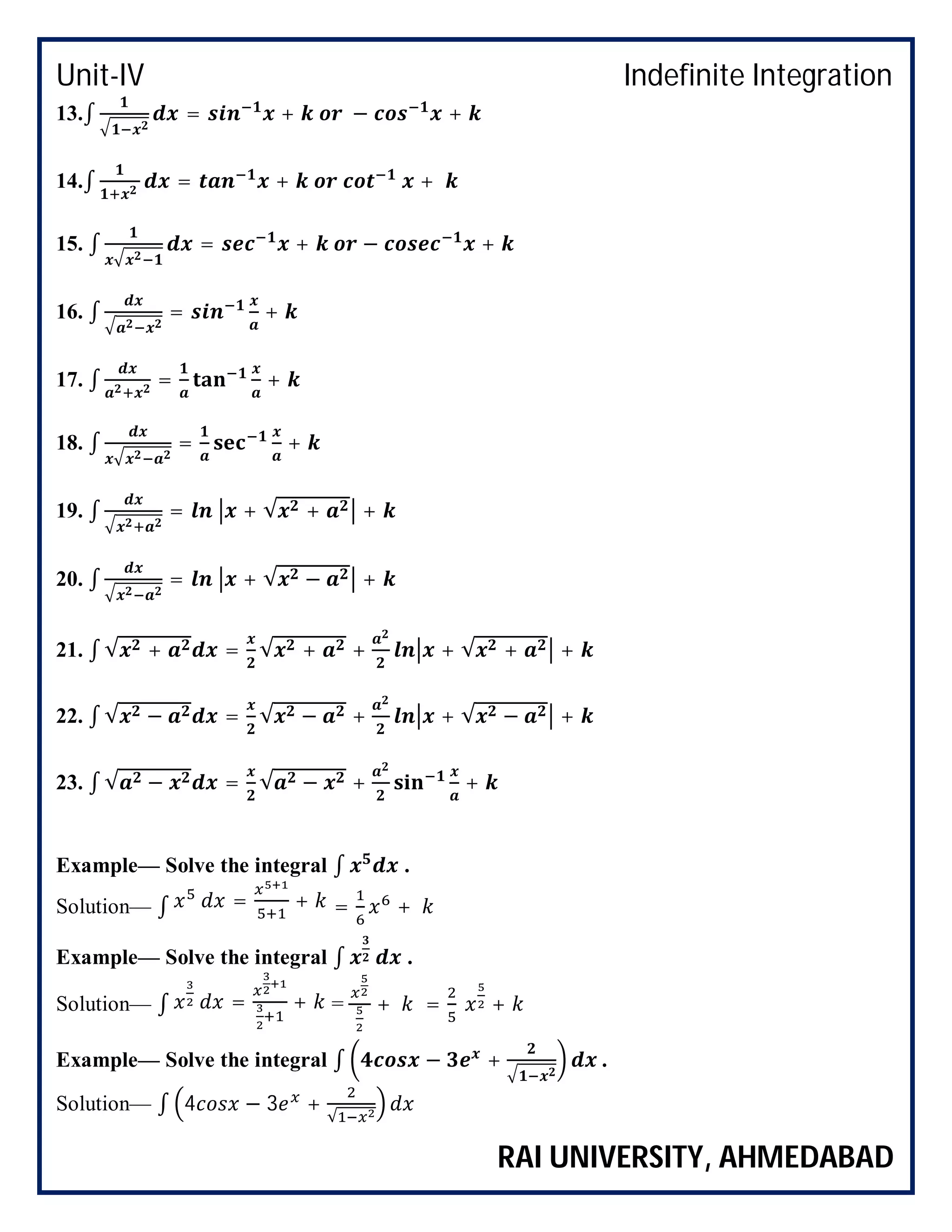 Unit-IV Indefinite Integration
RAI UNIVERSITY, AHMEDABAD
13.∫ = + − +
14.∫ = + +
15. ∫ = + − +
16. ∫ = +
17. ∫ = +
18. ∫ = +
19. ∫ = + √ + +
20. ∫ = + √ − +
21. ∫ √ + = √ + + + √ + +
22. ∫ √ − = √ − + + √ − +
23. ∫ √ − = √ − + +
Example— Solve the integral ∫ .
Solution— ∫ = + = +
Example— Solve the integral ∫ .
Solution— ∫ = + = + = +
Example— Solve the integral ∫ − + .
Solution— ∫ 4 − 3 +
√
 
