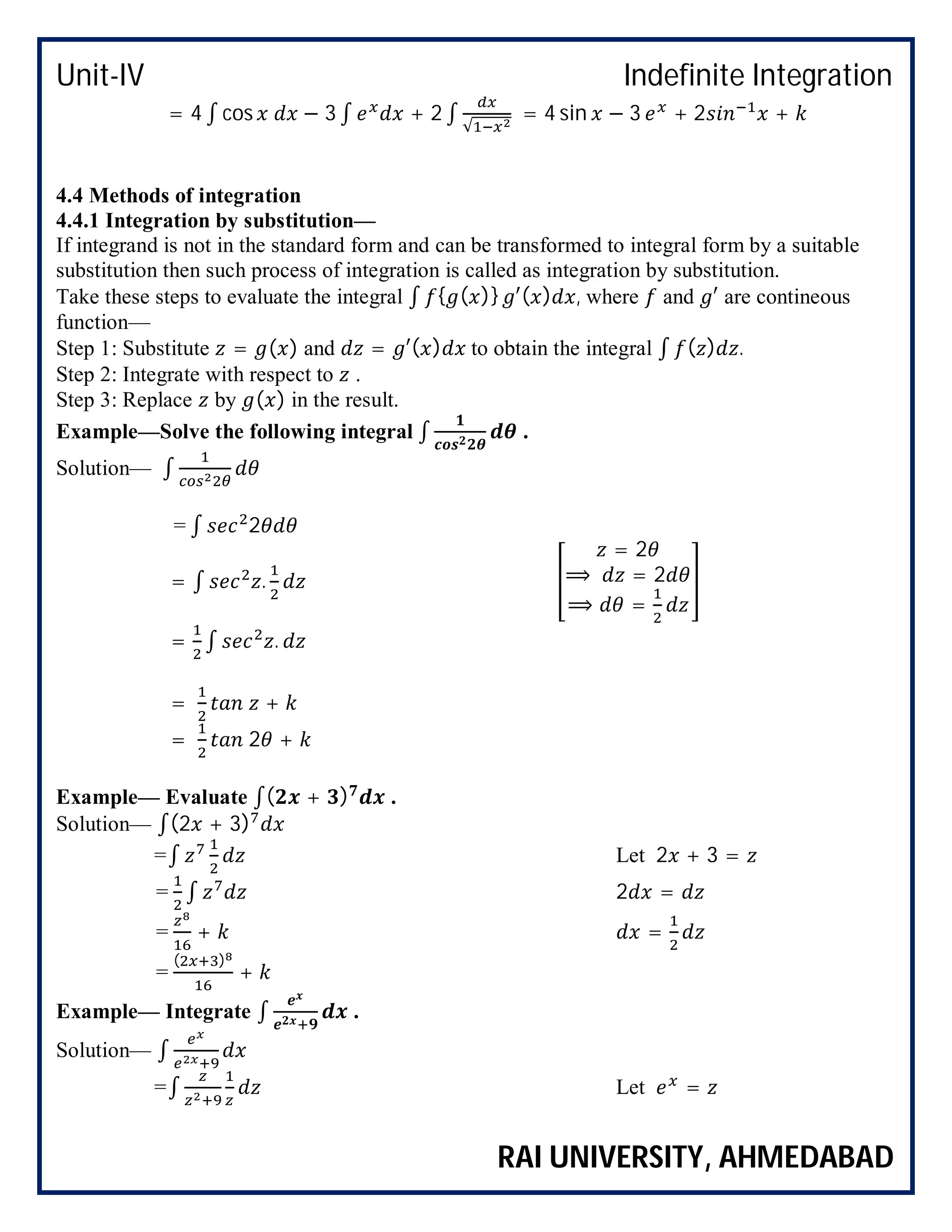 Unit-IV Indefinite Integration
RAI UNIVERSITY, AHMEDABAD
= 4 ∫ cos − 3 ∫ + 2 ∫ √
= 4 sin − 3 + 2 +
4.4 Methods of integration
4.4.1 Integration by substitution—
If integrand is not in the standard form and can be transformed to integral form by a suitable
substitution then such process of integration is called as integration by substitution.
Take these steps to evaluate the integral ∫ { ( )} ′( ) , where and ′ are contineous
function—
Step 1: Substitute = ( ) and = ′( ) to obtain the integral ∫ ( ) .
Step 2: Integrate with respect to .
Step 3: Replace by ( ) in the result.
Example—Solve the following integral ∫ .
Solution— ∫
= ∫ 2
= ∫ .
= 2
⟹ = 2
⟹ =
= ∫ .
= +
= 2 +
Example— Evaluate ∫( + ) .
Solution— ∫(2 + 3)
=∫ Let 2 + 3 =
= ∫ 2 =
= + =
=
( )
+
Example— Integrate ∫ .
Solution— ∫
=∫ Let =
 