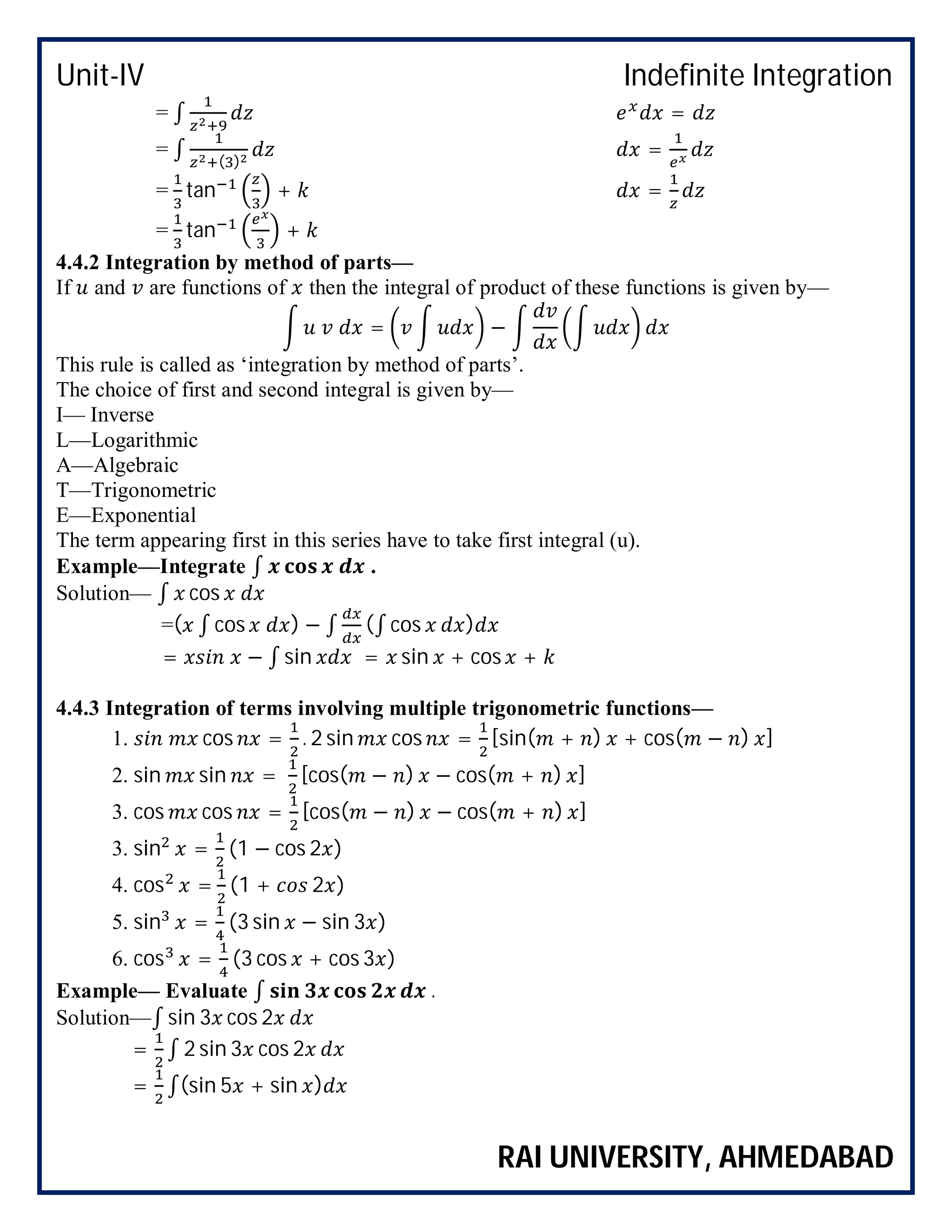 Unit-IV Indefinite Integration
RAI UNIVERSITY, AHMEDABAD
= ∫ =
= ∫ ( )
=
= tan + =
= tan +
4.4.2 Integration by method of parts—
If and are functions of then the integral of product of these functions is given by—
= −
This rule is called as ‘integration by method of parts’.
The choice of first and second integral is given by—
I— Inverse
L—Logarithmic
A—Algebraic
T—Trigonometric
E—Exponential
The term appearing first in this series have to take first integral (u).
Example—Integrate ∫ .
Solution— ∫ cos
=( ∫ cos ) − ∫ (∫ cos )
= − ∫ sin = sin + cos +
4.4.3 Integration of terms involving multiple trigonometric functions—
1. cos = . 2 sin cos = [sin( + ) + cos( − ) ]
2. sin sin = [cos( − ) − cos( + ) ]
3. cos cos = [cos( − ) − cos( + ) ]
3. sin = (1 − cos 2 )
4. cos = (1 + 2 )
5. sin = (3 sin − sin 3 )
6. cos = (3 cos + cos 3 )
Example— Evaluate ∫ .
Solution—∫ sin 3 cos 2
= ∫ 2 sin 3 cos 2
= ∫(sin 5 + sin )
 