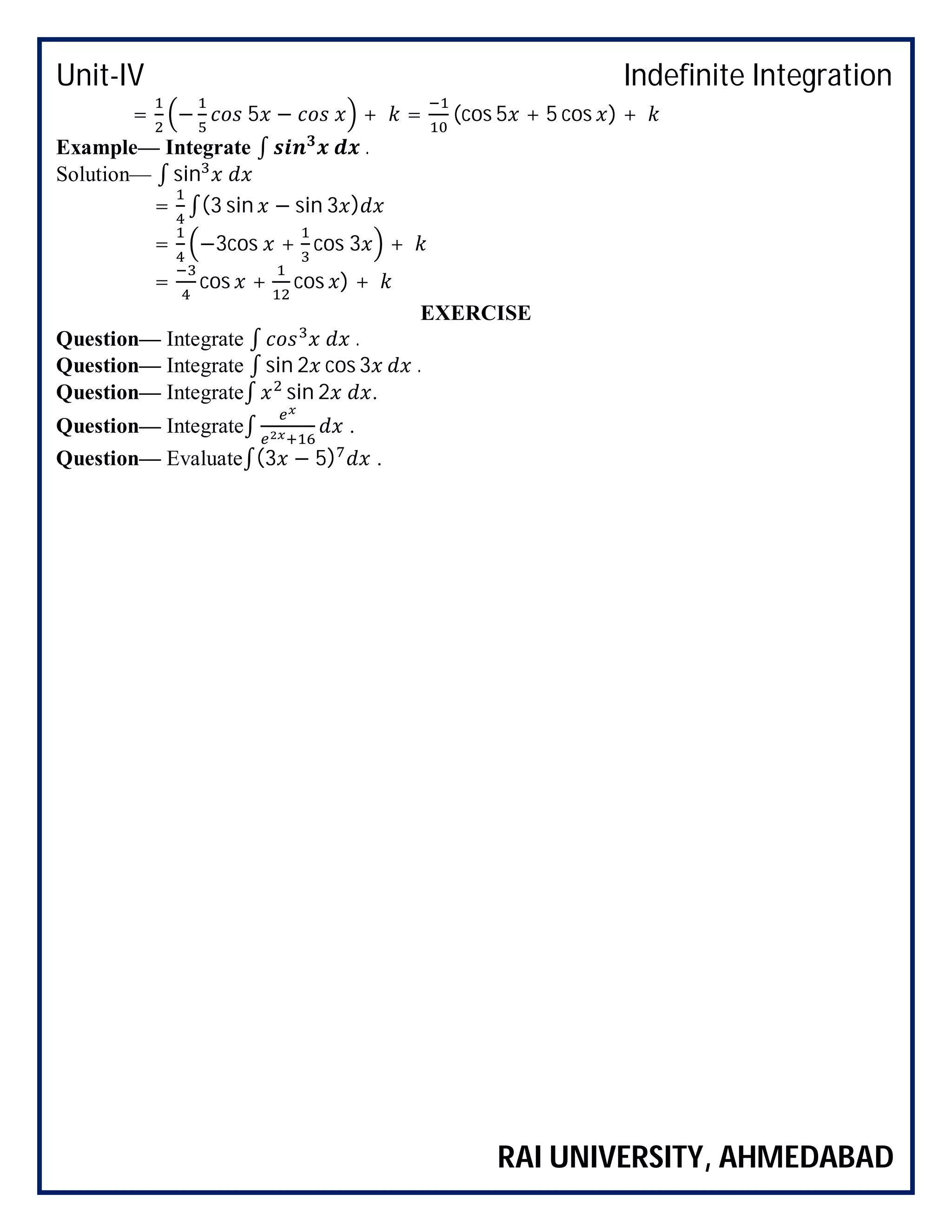 Unit-IV Indefinite Integration
RAI UNIVERSITY, AHMEDABAD
= − 5 − + = (cos 5 + 5 cos ) +
Example— Integrate ∫ .
Solution— ∫ sin
= ∫(3 sin − sin 3 )
= −3cos + cos 3 +
= cos + cos ) +
EXERCISE
Question— Integrate ∫ .
Question— Integrate ∫ sin 2 cos 3 .
Question— Integrate∫ sin 2 .
Question— Integrate∫ .
Question— Evaluate∫(3 − 5) .
 