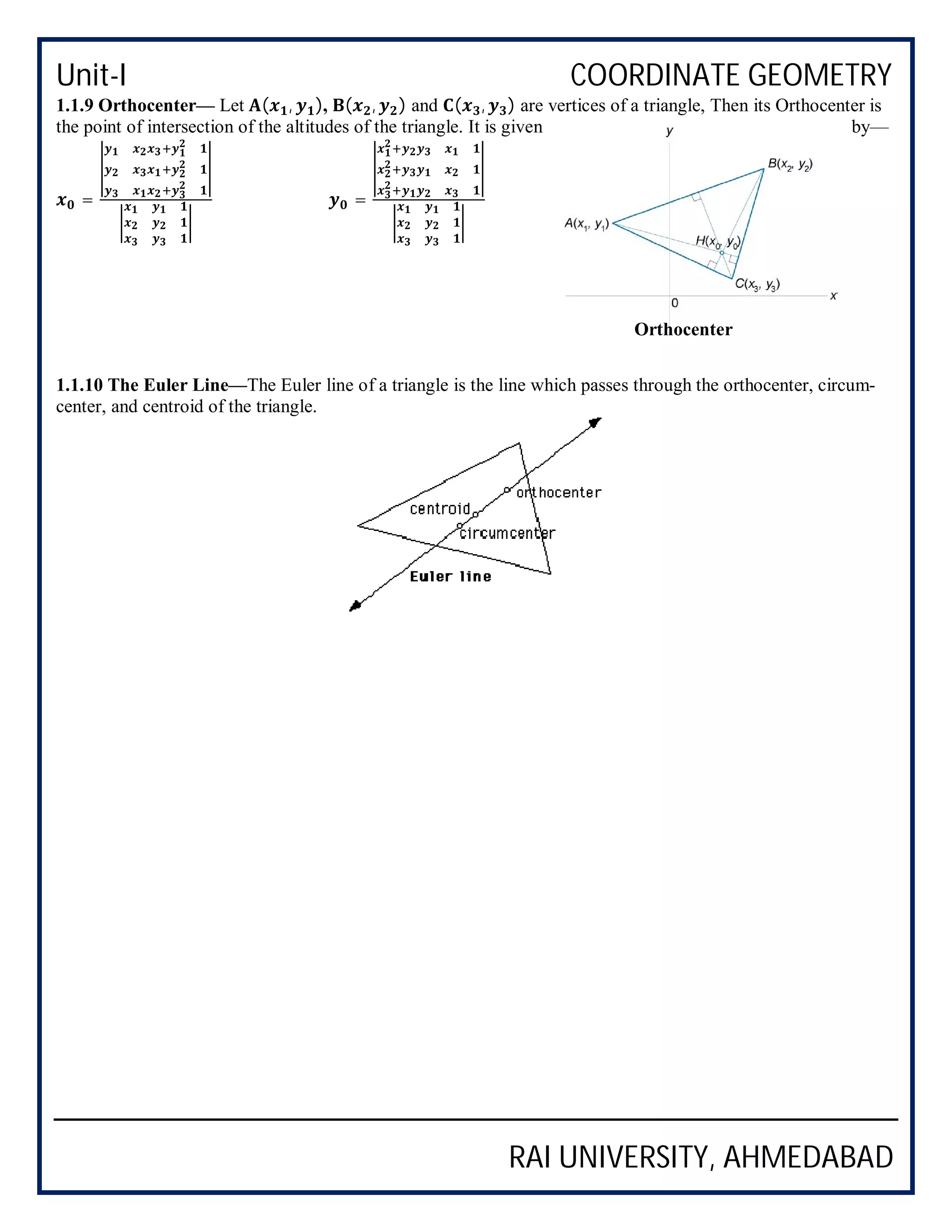 Unit-I COORDINATE GEOMETRY
RAI UNIVERSITY, AHMEDABAD
1.1.9 Orthocenter— Let ( , ), ( , ) and ( , ) are vertices of a triangle, Then its Orthocenter is
the point of intersection of the altitudes of the triangle. It is given by—
= =
1.1.10 The Euler Line—The Euler line of a triangle is the line which passes through the orthocenter, circum-
center, and centroid of the triangle.
Orthocenter
 