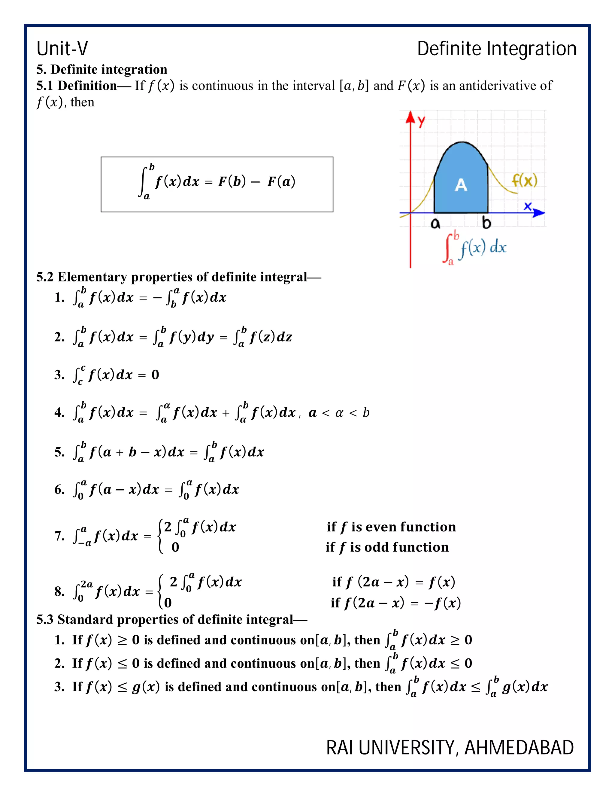 Unit-V Definite Integration
RAI UNIVERSITY, AHMEDABAD
5. Definite integration
5.1 Definition— If ( ) is continuous in the interval [ , ] and ( ) is an antiderivative of
( ), then
5.2 Elementary properties of definite integral—
1. ∫ ( ) = − ∫ ( )
2. ∫ ( ) = ∫ ( ) = ∫ ( )
3. ∫ ( ) =
4. ∫ ( ) = ∫ ( ) + ∫ ( ) , < <
5. ∫ ( + − ) = ∫ ( )
6. ∫ ( − ) = ∫ ( )
7. ∫ ( ) =
∫ ( )
8. ∫ ( ) =
∫ ( ) ( − ) = ( )
( − ) = − ( )
5.3 Standard properties of definite integral—
1. If ( ) ≥ is defined and continuous on[ , ], then ∫ ( ) ≥
2. If ( ) ≤ is defined and continuous on[ , ], then ∫ ( ) ≤
3. If ( ) ≤ ( ) is defined and continuous on[ , ], then ∫ ( ) ≤ ∫ ( )
( ) = ( ) − ( )
 