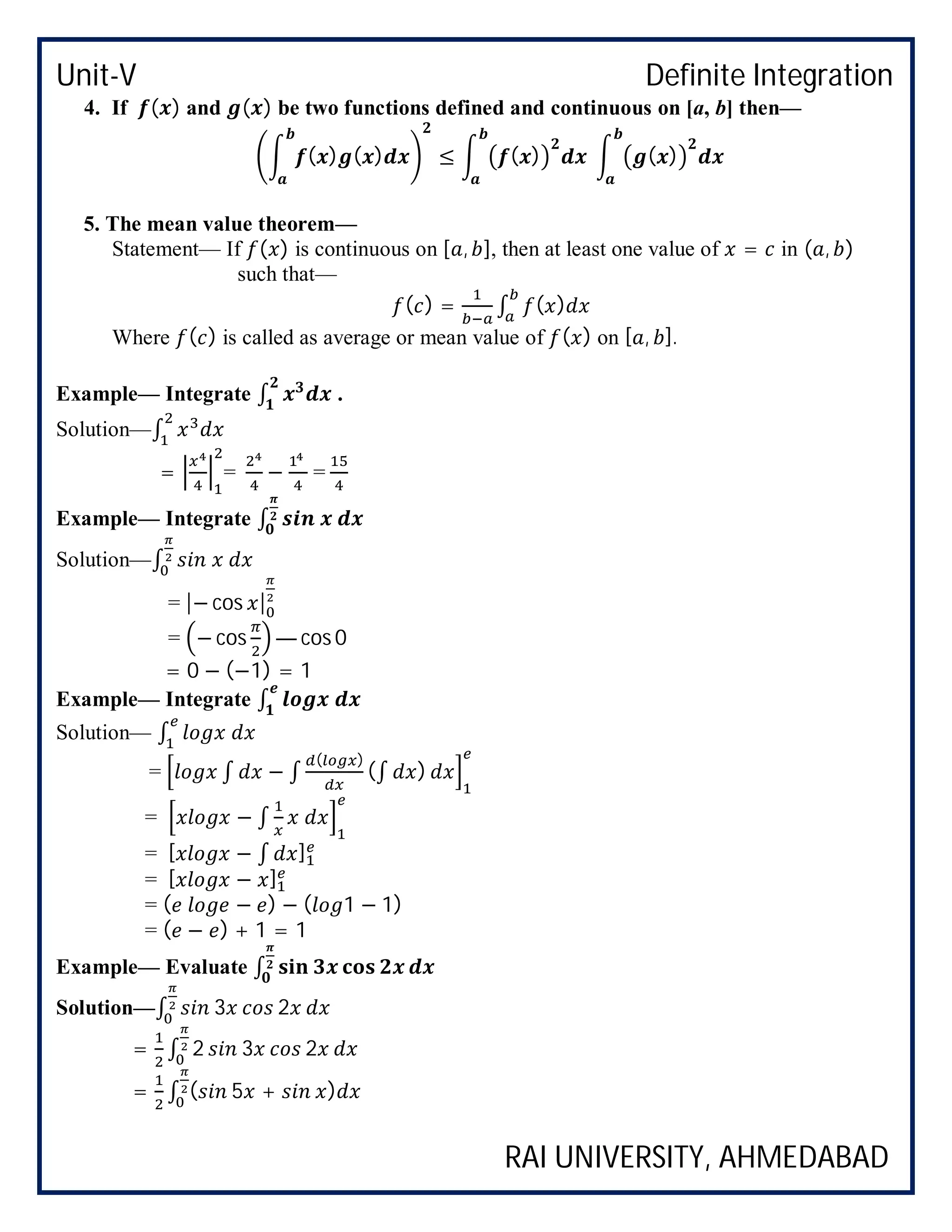 Unit-V Definite Integration
RAI UNIVERSITY, AHMEDABAD
4. If ( ) and ( ) be two functions defined and continuous on [a, b] then—
( ) ( ) ≤ ( ) ( )
5. The mean value theorem—
Statement— If ( ) is continuous on [ , ], then at least one value of = in ( , )
such that—
( ) = ∫ ( )
Where ( ) is called as average or mean value of ( ) on [ , ].
Example— Integrate ∫ .
Solution—∫
= = − =
Example— Integrate ∫
Solution—∫
= |− cos |
= − cos — cos 0
= 0 − (−1) = 1
Example— Integrate ∫
Solution— ∫
= ∫ − ∫
( )
(∫ )
= − ∫
= [ − ∫ ]
= [ − ]
= ( − ) − ( 1 − 1)
= ( − ) + 1 = 1
Example— Evaluate ∫
Solution—∫ 3 2
= ∫ 2 3 2
= ∫ ( 5 + )
 