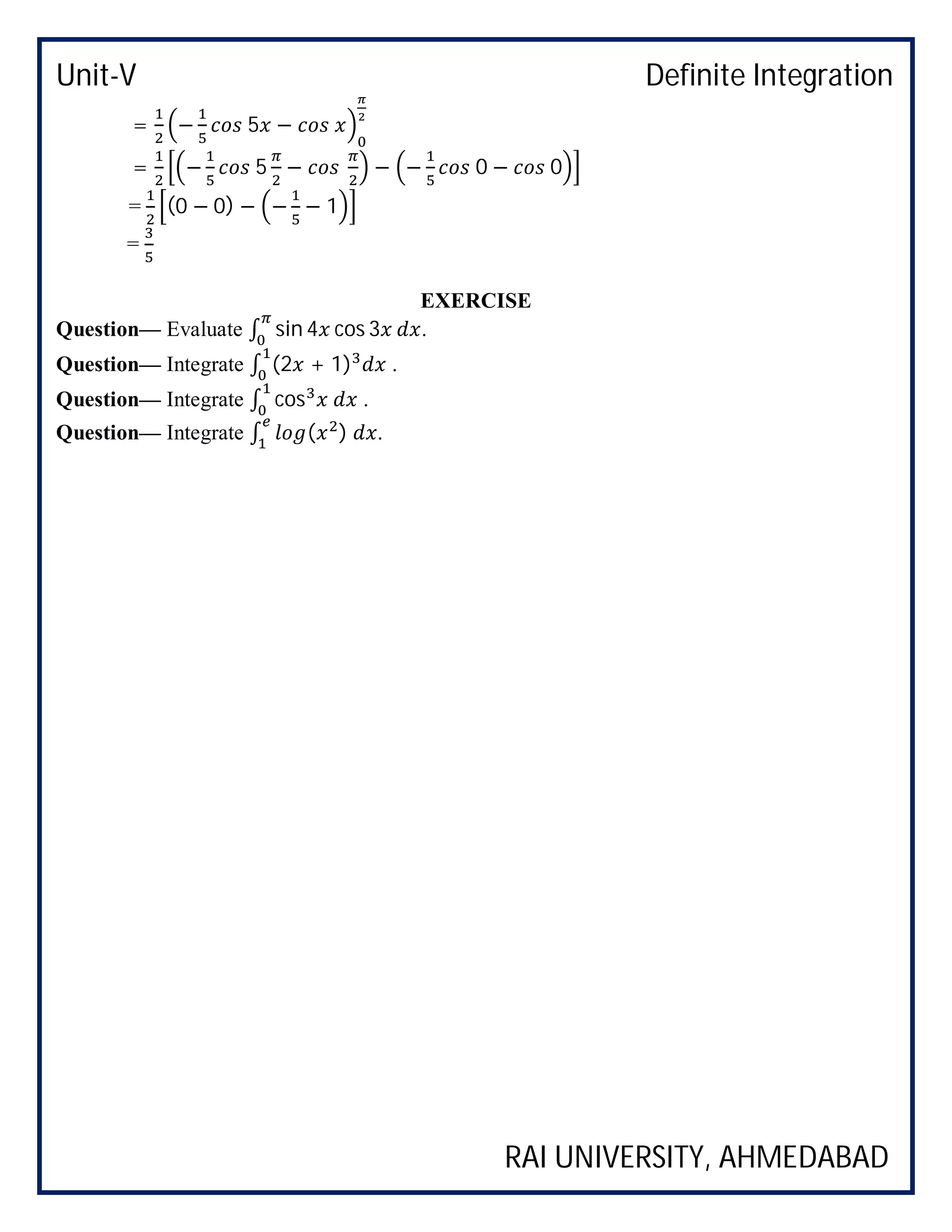 Unit-V Definite Integration
RAI UNIVERSITY, AHMEDABAD
= − 5 −
= − 5 − − − 0 − 0
= (0 − 0) − − − 1
=
EXERCISE
Question— Evaluate ∫ sin 4 cos 3 .
Question— Integrate ∫ (2 + 1) .
Question— Integrate ∫ cos .
Question— Integrate ∫ ( ) .
 