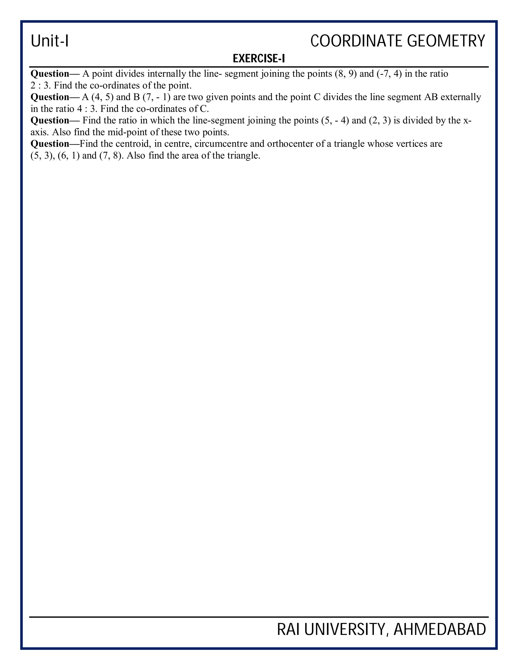 Unit-I COORDINATE GEOMETRY
RAI UNIVERSITY, AHMEDABAD
EXERCISE-I
Question— A point divides internally the line- segment joining the points (8, 9) and (-7, 4) in the ratio
2 : 3. Find the co-ordinates of the point.
Question— A (4, 5) and B (7, - 1) are two given points and the point C divides the line segment AB externally
in the ratio 4 : 3. Find the co-ordinates of C.
Question— Find the ratio in which the line-segment joining the points (5, - 4) and (2, 3) is divided by the x-
axis. Also find the mid-point of these two points.
Question—Find the centroid, in centre, circumcentre and orthocenter of a triangle whose vertices are
(5, 3), (6, 1) and (7, 8). Also find the area of the triangle.
 
