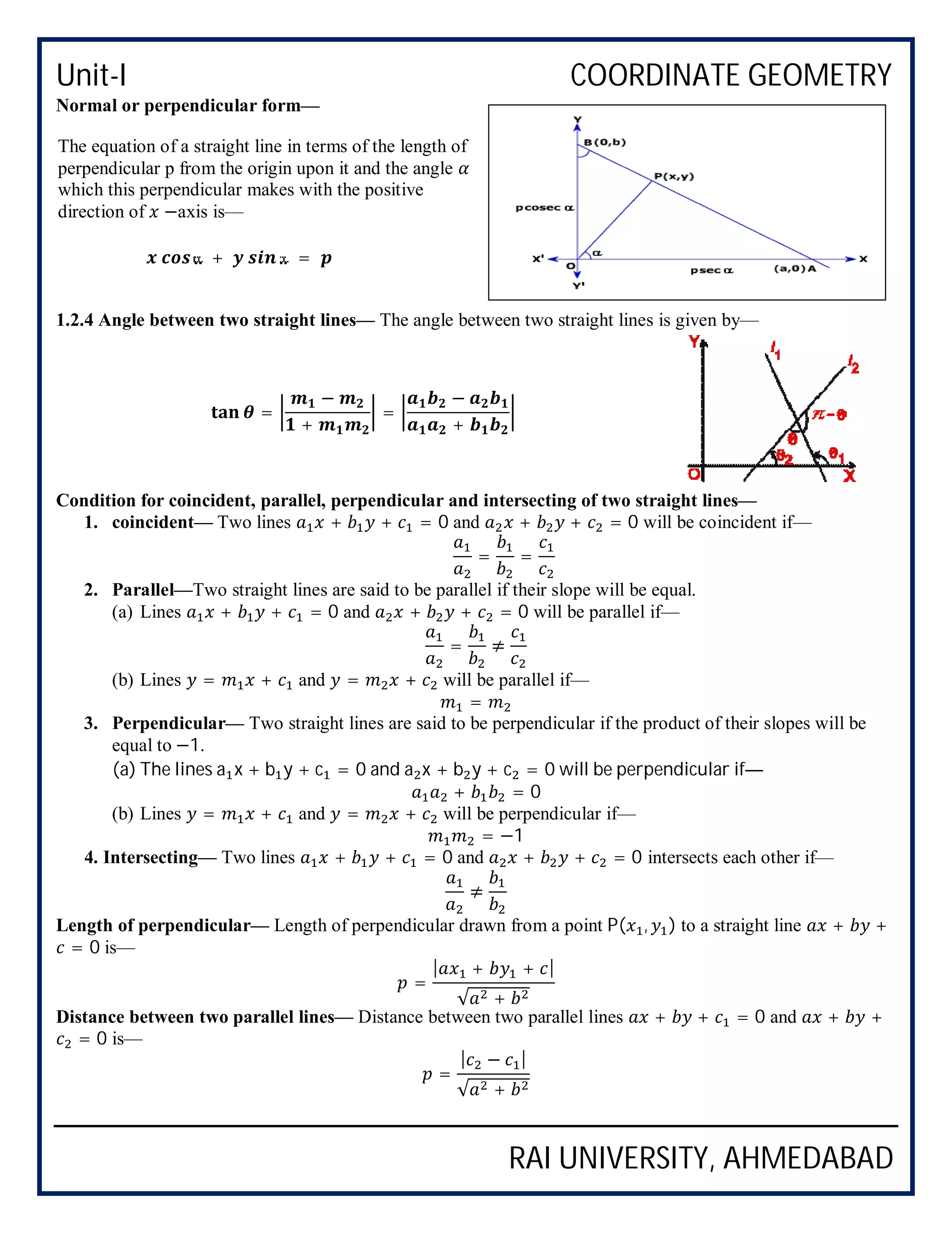 Unit-I COORDINATE GEOMETRY
RAI UNIVERSITY, AHMEDABAD
Normal or perpendicular form—
1.2.4 Angle between two straight lines— The angle between two straight lines is given by—
Condition for coincident, parallel, perpendicular and intersecting of two straight lines—
1. coincident— Two lines + + = 0 and + + = 0 will be coincident if—
= =
2. Parallel—Two straight lines are said to be parallel if their slope will be equal.
(a) Lines + + = 0 and + + = 0 will be parallel if—
= ≠
(b) Lines = + and = + will be parallel if—
=
3. Perpendicular— Two straight lines are said to be perpendicular if the product of their slopes will be
equal to −1.
(a) The lines a x + b y + c = 0 and a x + b y + c = 0 will be perpendicular if—
+ = 0
(b) Lines = + and = + will be perpendicular if—
= −1
4. Intersecting— Two lines + + = 0 and + + = 0 intersects each other if—
≠
Length of perpendicular— Length of perpendicular drawn from a point P( , ) to a straight line + +
= 0 is—
=
| + + |
√ +
Distance between two parallel lines— Distance between two parallel lines + + = 0 and + +
= 0 is—
=
| − |
√ +
The equation of a straight line in terms of the length of
perpendicular p from the origin upon it and the angle
which this perpendicular makes with the positive
direction of −axis is—
+ =
=
−
+
=
−
+
 
