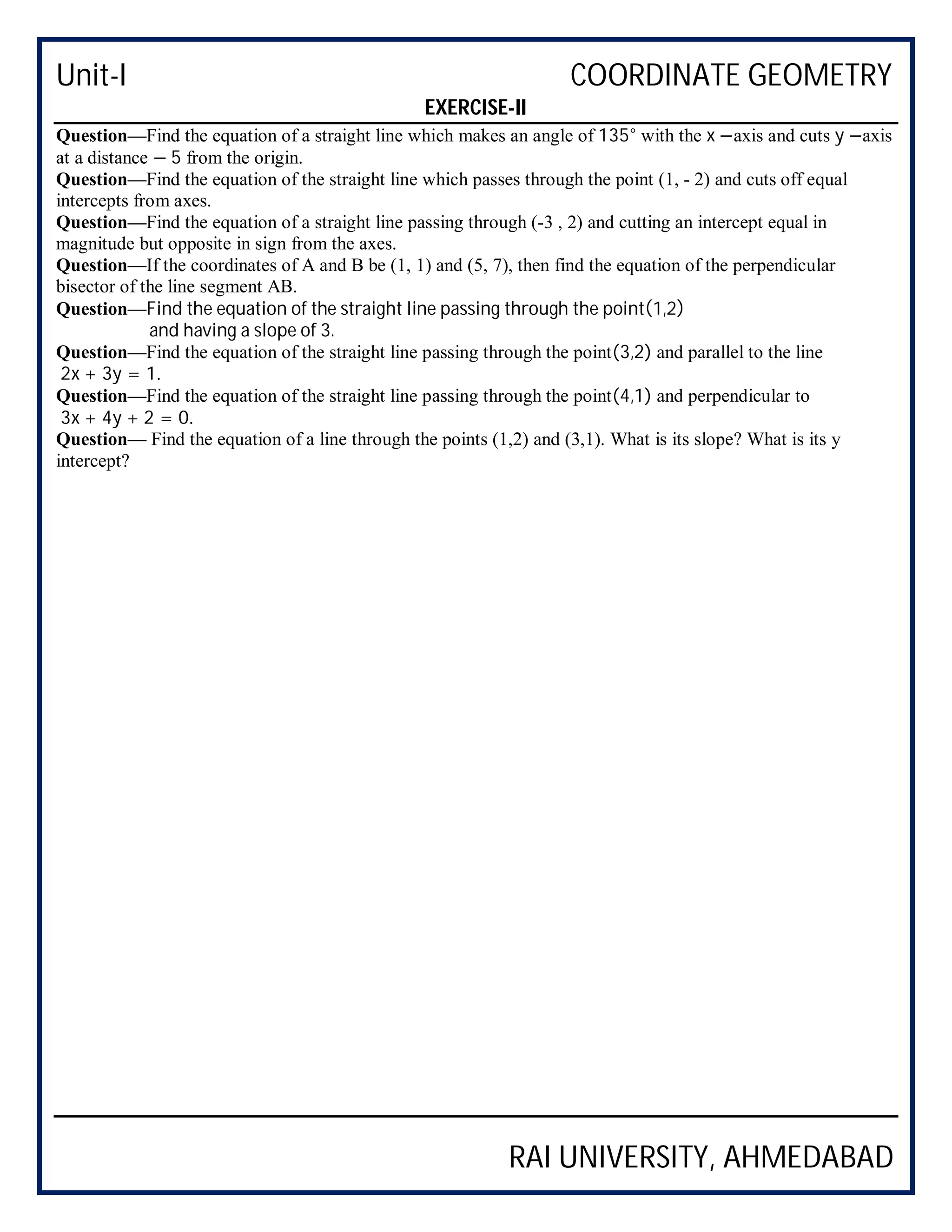 Unit-I COORDINATE GEOMETRY
RAI UNIVERSITY, AHMEDABAD
EXERCISE-II
Question—Find the equation of a straight line which makes an angle of 135° with the x −axis and cuts y −axis
at a distance − 5 from the origin.
Question—Find the equation of the straight line which passes through the point (1, - 2) and cuts off equal
intercepts from axes.
Question—Find the equation of a straight line passing through (-3 , 2) and cutting an intercept equal in
magnitude but opposite in sign from the axes.
Question—If the coordinates of A and B be (1, 1) and (5, 7), then find the equation of the perpendicular
bisector of the line segment AB.
Question—Find the equation of the straight line passing through the point(1,2)
and having a slope of 3.
Question—Find the equation of the straight line passing through the point(3,2) and parallel to the line
2x + 3y = 1.
Question—Find the equation of the straight line passing through the point(4,1) and perpendicular to
3x + 4y + 2 = 0.
Question— Find the equation of a line through the points (1,2) and (3,1). What is its slope? What is its y
intercept?
 