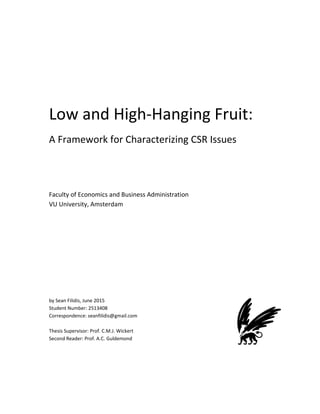  
 
 
 
Low and High‐Hanging Fruit:  
A Framework for Characterizing CSR Issues 
 
 
 
Faculty of Economics and Business Administration 
VU University, Amsterdam  
 
 
 
 
 
 
 
by Sean Filidis, June 2015 
Student Number: 2513408 
Correspondence: seanfilidis@gmail.com 
 
Thesis Supervisor: Prof. C.M.J. Wickert 
Second Reader: Prof. A.C. Guldemond 
 