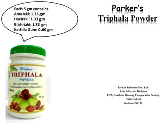 Parker’s
Triphala Powder
Parker Robinson Pvt. Ltd.
R & D Herbal Division
P-27, Dakshini Housing Co-operative Society,
Chingrighata
Kolkata-700105
Each 5 gm contains
Amalaki: 1.33 gm
Haritaki: 1.33 gm
Bibhitaki: 1.33 gm
Kathila Gum: 0.60 gm
 