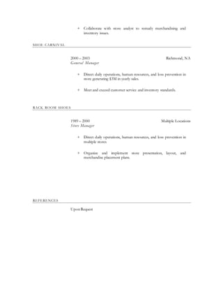+ Collaborate with store analyst to remedy merchandising and
inventory issues.
SHOE CARNIVAL
2000 – 2003 Richmond, NA
General Manager
+ Direct daily operations, human resources, and loss prevention in
store generating $3M in yearly sales.
+ Meet and exceed customer service and inventory standards.
RACK ROOM SHOES
1989 – 2000 Multiple Locations
Store Manager
+ Direct daily operations, human resources, and loss prevention in
multiple stores
+ Organize and implement store presentation, layout, and
merchandise placement plans.
REFERENCES
Upon Request
 