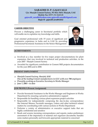 CV of Gajavalli D. P. Saradhi Page 1 of 3
CAREER OBJECTIVECAREER OBJECTIVE
Procure a challenging career in Secretarial portfolio which
will enable me to capitalize my knowledge and skills.
Goal oriented professional with 19 years of significant and
progressive experience in India and in UAE by providing
Professional Secretarial Assistance to the Senior Management
ACHIEVEMENTS
 Involved as a key member for five major project documentations for plant
expansion, that was involved in technical and production activities, in the
year 2007 - Sharjah Cement Factory
 Awarded for significant contribution to Cement Mill projects documentation
for the year 2004 and in 2006
PRESENT EMPLOYMENT
 Sharjah Cement Factory, Sharjah, UAE
One of the leading Cement manufacturers in GCC with over 700 employees
 Presently working as Executive Secretary to Works Manager
 June 7, 2003 – to date
JOB PROFILE (Present Assignment)
 Provide Secretarial Assistance to the Works Manager and Engineers in Works
Department by ensuring a proactive administrative support
 Responsible for handling various plant expansion project activities
 Responsible for independently composing the day-to-day correspondence
like Internal Memos, Facsimile messages, Letters and other technical related
matters by coordinating with various sections in Works Department
 Performs a variety of administrative or executive support tasks that are
highly confidential and sensitive
 Reads and screens incoming correspondence and reports; makes preliminary
assessment of the importance of material and organizes documents; handles
some matters personally and forwards appropriate material to concerned
SARADHI D. P. GAJAVALLISARADHI D. P. GAJAVALLI
C/o. Sharjah Cement Factory, PO Box 5419, Sharjah, UAE
Mobile No: 00971-50-366812800971-50-3668128
gajavalli_saradhi@yahoo.com; gajavalli.saradhi@gmail.com
Skype ID : gajavalli.saradhi1012
 