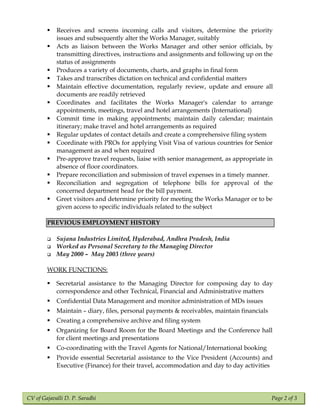 CV of Gajavalli D. P. Saradhi Page 2 of 3
 Receives and screens incoming calls and visitors, determine the priority
issues and subsequently alter the Works Manager, suitably
 Acts as liaison between the Works Manager and other senior officials, by
transmitting directives, instructions and assignments and following up on the
status of assignments
 Produces a variety of documents, charts, and graphs in final form
 Takes and transcribes dictation on technical and confidential matters
 Maintain effective documentation, regularly review, update and ensure all
documents are readily retrieved
 Coordinates and facilitates the Works Manager's calendar to arrange
appointments, meetings, travel and hotel arrangements (International)
 Commit time in making appointments; maintain daily calendar; maintain
itinerary; make travel and hotel arrangements as required
 Regular updates of contact details and create a comprehensive filing system
 Coordinate with PROs for applying Visit Visa of various countries for Senior
management as and when required
 Pre-approve travel requests, liaise with senior management, as appropriate in
absence of floor coordinators.
 Prepare reconciliation and submission of travel expenses in a timely manner.
 Reconciliation and segregation of telephone bills for approval of the
concerned department head for the bill payment.
 Greet visitors and determine priority for meeting the Works Manager or to be
given access to specific individuals related to the subject
PREVIOUS EMPLOYMENT HISTORY
 Sujana Industries Limited, Hyderabad, Andhra Pradesh, India
 Worked as Personal Secretary to the Managing Director
 May 2000 – May 2003 (three years)
WORK FUNCTIONS:
 Secretarial assistance to the Managing Director for composing day to day
correspondence and other Technical, Financial and Administrative matters
 Confidential Data Management and monitor administration of MDs issues
 Maintain – diary, files, personal payments & receivables, maintain financials
 Creating a comprehensive archive and filing system
 Organizing for Board Room for the Board Meetings and the Conference hall
for client meetings and presentations
 Co-coordinating with the Travel Agents for National/International booking
 Provide essential Secretarial assistance to the Vice President (Accounts) and
Executive (Finance) for their travel, accommodation and day to day activities
 