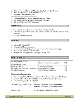 CV of Gajavalli D. P. Saradhi Page 3 of 3
--------------------------------------------------
 Krishna Godavari Power Utilities Limited, Hyderabad, A.P., India
 Worked as Personal Assistant to Chairman
 June 1999 – May 2000 (one year)
--------------------------------------------------
 Premier Explosives Limited, Secunderabad, A.P., India
 Worked as Steno-Secretary to the Managing Director
 February 1997 – April 1999 (two years)
STRENGTHS
 Good Organizational skills and understands ‘confidentiality’
 Amicable co-ordination with Inter-personal skills for smooth flow of work
functions
 Efficient Time management
GENERAL
 Born on 29th
August 1972
 Married and blessed with a son
 At present on valid Employment Visa sponsored by the present company
 Passport # H 7745757 – Valid till 2019
 Having UAE Driving License valid upto January 2027
QUALIFICATIONSQUALIFICATIONS
Bachelor Degree in Arts
(Office Management)
Andhra University, A.P., India 1993
Diploma in IRPM NALCOM, Chennai 1998
PG Diploma in Computer Applications Hyderabad, A.P., India 1999
Short Hand English SBTET, Hyderabad India 1994
Well versed with working on:
 Windows XP, Vista (MS-Word, MS-Excel, Power Point, MS-Access, MS- Project,
 Acrobat, Adobe Photoshop, MS-Photo Editor, MS-Outlook, Lotus Notes,
 Basic knowledge in AutoCAD (2007)
TRAINING(S) / SEMINAR(S) : Attended “Interview Skills for Executive
Secretary” conducted by Blue Ocean, Dubai
REFERENCES: Will be pleased to furnish on request
 