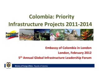     	
  Colombia:	
  Priority	
  
Infrastructure	
  Projects	
  2011-­‐2014	
  


                                    Embassy	
  of	
  Colombia	
  in	
  London	
  
                                             London,	
  February	
  2012	
  
        5th	
  Annual	
  Global	
  Infrastructure	
  Leadership	
  Forum	
  

   Ministry of Foreign Affairs - Republic of Colombia
 
