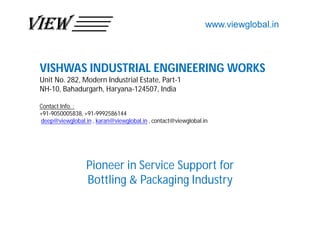 VISHWAS INDUSTRIAL ENGINEERING WORKS
Unit No. 282, Modern Industrial Estate, Part-1
NH-10, Bahadurgarh, Haryana-124507, India
Contact Info. :
+91-9050005838, +91-9992586144
deep@viewglobal.in , karan@viewglobal.in , contact@viewglobal.in
Pioneer in Service Support for
Bottling & Packaging Industry
www.viewglobal.in
 
