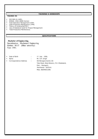 TRAININGS & WORKSHOPS
TRAINED IN:
 ISO 9001 & 14001.
 OHSAS. (ISO-18000 Series)
 Total Operative Management (TOP)
 Total Productive Maintenance (TPM)
 Theory of constraints(TOC)
 Use of Statistical tools for Project Management
 Total Productive Maintenance.
QUALIFICATIONS
: Bachelor of Engineering.
Specialization: Mechanical Engineering
Institute: M.I.T (Bihar university)
Year: 1981.
 Date of Birth : 1st
. July 1956.
 Name : Mr. A.P. Singh
 Correspondence Address : SR.Manager(maint) CB
Tata Steel, West Bokaro, P.O. Ghatotand,
Dist. - Ramgarh,
Jharkhand – 825314.
Mob; 08294631208.
 
