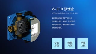 W-BOX 预埋盒
安装
方便
维修
方便
更换
方便
全新预埋盒的设计带来了前所未有
的便捷与安全性。装修时，只需把预埋
盒预先埋好即可。维修更换也只需拆开
控制阀无需砸墙。
DARK WALL SHOWER SYSTERM LEADER
 