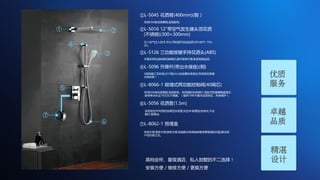 ① ②
④
③
⑤
⑥
⑦
①L-5045 花洒臂(400mm)(铜）
采用59A级优质黄铜,坚固耐用。
②L-5016 12"带空气发生器头顶花洒
(不锈钢)(300× 300mm)
引入空气注入技术,节水,同时提升洗浴品质(30%空气 70%
水)。
③L-5126 三功能按键手持花洒头(ABS)
手握采用先进按健切换模式,操作简单方便,彰显高端品质。
④L-5096 升降杆(带出水接座)(铜)
5层电镀工艺标准,过10级24小时盐雾标准测试,有效保证表面
光亮如新！
⑤L-8066-1 暗墙式两功能控制阀(40阀芯)
采用59A级优质黄铜,坚固耐用。采用国际标准阀芯-西班牙凯赛德陶瓷阀芯
,使用寿命长达70万次,不滴漏。（提供10年不漏水品质保证，终身维护）
⑥L-5056 花洒管(1.5m)
采用双性PP材质的加厚型灰皮管,抗拉伸,耐腐蚀,防老化,不会
藏污,易清洁。
⑦L-8062-1 预埋盒
安装方便,维修方便,换修方便,彻底解决传统暗装维修要砸墙的问题,解决用
户的后顾之忧。
优质
服务
卓越
品质
精湛
设计高档会所、星级酒店、私人别墅的不二选择！
安装方便 / 维修方便 / 更换方便
 