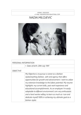 MOBILE: 3505255205
• E-MAIL: NADIAMILOJEVIC@HOTMAIL.COM
NADIA.MILOJEVIC
PERSONAL INFORMATION
• Date of birth: 20th July 1991
OBJECTIVE
My Objective is to pursue a career as a fashion
stylist/anything fashion, with and agency that offers
opportunities for growth and advancement. I want to utilize
my extensive knowledge to the fullest potential. My resume
highlights my current skills, past work experience and
educational accomplishments .As an employee I’m easily
adaptable to different environment’s am very enthusiastic
and a hard worker willing to learn as much as I can and
dedicate myself 100% in achieving my ultimate goal as a
fashion stylist.
 