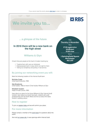 If you cannot view this email, please click here to view in a browser.
... a glimpse of the future
In 2016 there will be a new bank on
the high street
Williams & Glyn
A bank that puts people at the heart of modern banking by:
Treating them with care as individuals•
Helping people bank in ways which are right for them•
Taking out complexity and putting in real service.•
By joining our networking event you will:
Meet the following Leaders of the Internal Audit team:
Nicholas Crapp
Chief Audit Executive, RBS
Gijs Borghouts
Chief Auditor, RBS & Interim Chief Auditor Williams & Glyn
Elizabeth Arzadon
Head of Audit Culture, RBS
Hear about our plans for the future Williams & Glyn Internal Audit
function, learn about our brand new bank, network with audit
professionals from the North West and find out about the latest
trends in auditing culture.
How to register
To join us register today and we will confirm your place.
For more information
Please contact a member of the event team for questions about the
event.
And visit our career site to see openings within Internal Audit.
 