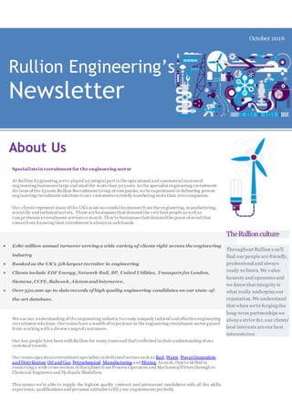 Rullion Engineering’s
Newsletter
October 2016
About Us
Specialists inrecruitment for the engineering sector
At Rullion Engineering we've played an integralpart in the operational and commercialsuccess of
engineering businesses large and smallfor more than 30years.As the specialist engineering recruitment
div ision of the £500m Rullion Recruitment Group of companies,we're experienced in delivering proven
engineering recruitment solutions toour customers currently numbering morethan 200companies.
Our clients represent many of the UK's most successfulbusinesses from the engineering,manufacturing,
scientific and technicalsectors. These arebusinesses that demand the very best people as wellas
comprehensiverecruitment services to match.They're businesses that demandthe peace of mind that
comes from knowing their recruitment is always in safehands.
 £180 million annual turnover serving a wide variety of clients right across the engineering
industry
 Ranked as the UK's 5th largest recruiter in engineering
 Clients include EDF Energy, Network Rail, BP, United Utilities, Transport forLondon,
Siemens, CCFE, Babcock, Alstom and Interserve.
 Over350,000 up-to-date records of high quality engineering candidates on our state-of-
the-art database.
We use our understanding of the engineering industry tocreate uniquely tailored and effectiveengineering
recruitment solutions. Our teams have a wealth of experience in the engineering recruitment sector gained
from working with a diverse rangeof customers.
Our key people have been with Rullion for many years and that's reflected in their understanding of our
customer's needs.
Our teams operateas recruitment specialists in dedicated sectors such as Rail,Water, Power Generation
and Distribution,Oil and Gas, Petrochemical,Manufacturing and Mining.As such, they're skilled in
resourcing a wide cross-section of disciplines from Process Operators and MechanicalFitters through to
Chemical Engineers and HydraulicModellers.
This means we're able to supply the highest quality contract and permanent candidates with all the skills,
experience, qualifications and personal attitudes tofill your requirements perfectly
TheRullionculture
Throughout Rullion you'll
find our people are friendly,
professional and always
ready to listen.We value
honesty and openness and
we know that integrity is
what really underpins our
reputation. We understand
that when we're forging the
long-term partnerships we
always strive for,our clients'
best interests areour best
interests too
 