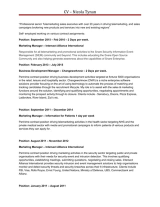 CV – Nicola Tynan
“Professional senior Telemarketing sales executive with over 20 years in driving telemarketing, and sales
campaigns brokering new products and services into new and existing regions”
Self- employed working on various contract assignments:
Position: September 2015 – Feb 2016 – 2 Days per week.
Marketing Manager – Intersect Alliance International
Responsible for all telemarketing and promotional activities to the Snare Security Information Event
Management (SIEM) community and beyond. This includes educating the Snare Open Source
Community and also helping generate awareness about the capabilities of Snare Enterprise.
Position: February 2013 – July 2015
Business Development Manager – Changeworknow – 2 Days per week.
Part-time contract position driving business development activities targeted at fortune 5000 organisations
in the retail, leisure and hospitality sector. Changeworknow (CNW) is a niche enterprise software
solutions provider focusing on the art of using technology to automate the process of matching and
tracking candidates through the recruitment lifecycle. My role is to assist with the sales & marketing
functions around the solution, identifying and qualifying opportunities, negotiating appointments and
monitoring the prospect activity through to closure. Clients include - Sainsbury, Dixons, Pizza Express,
Ladbrokes, River Island, Zizi’s etc.
Position: September 2011 – December 2014
Marketing Manager – Information for Patients 1 day per week
Part-time contract position driving telemarketing activities in the health sector targeting NHS and the
private medical sector with media and promotional campaigns to inform patients of various products and
services they can apply for.
Position: August 2011 – November 2012
Marketing Manager – Intersect Alliance International
Part-time contract position driving marketing activities in the security sector targeting public and private
organisations with their needs for security event and intrusion detection. This involves qualifying
opportunities, establishing meetings, submitting quotations, negotiating and closing sales. Intersect
Alliance International provides security intrusion and event management solutions to help organisations
monitor and detect security threats and security breaches across their It infrastructure. Clients include
FBI, Visa, Rolls Royce, Ernst Young, United Nations, Ministry of Defence, UBS, Commerzbank and
Allianz.
Position: January 2011 – August 2011
 