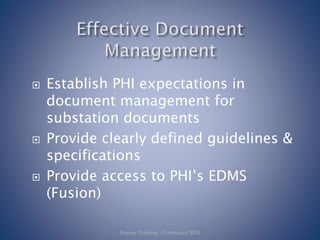  Establish PHI expectations in
document management for
substation documents
 Provide clearly defined guidelines &
specifications
 Provide access to PHI’s EDMS
(Fusion)
Fusion Training - Contractor 2014
 