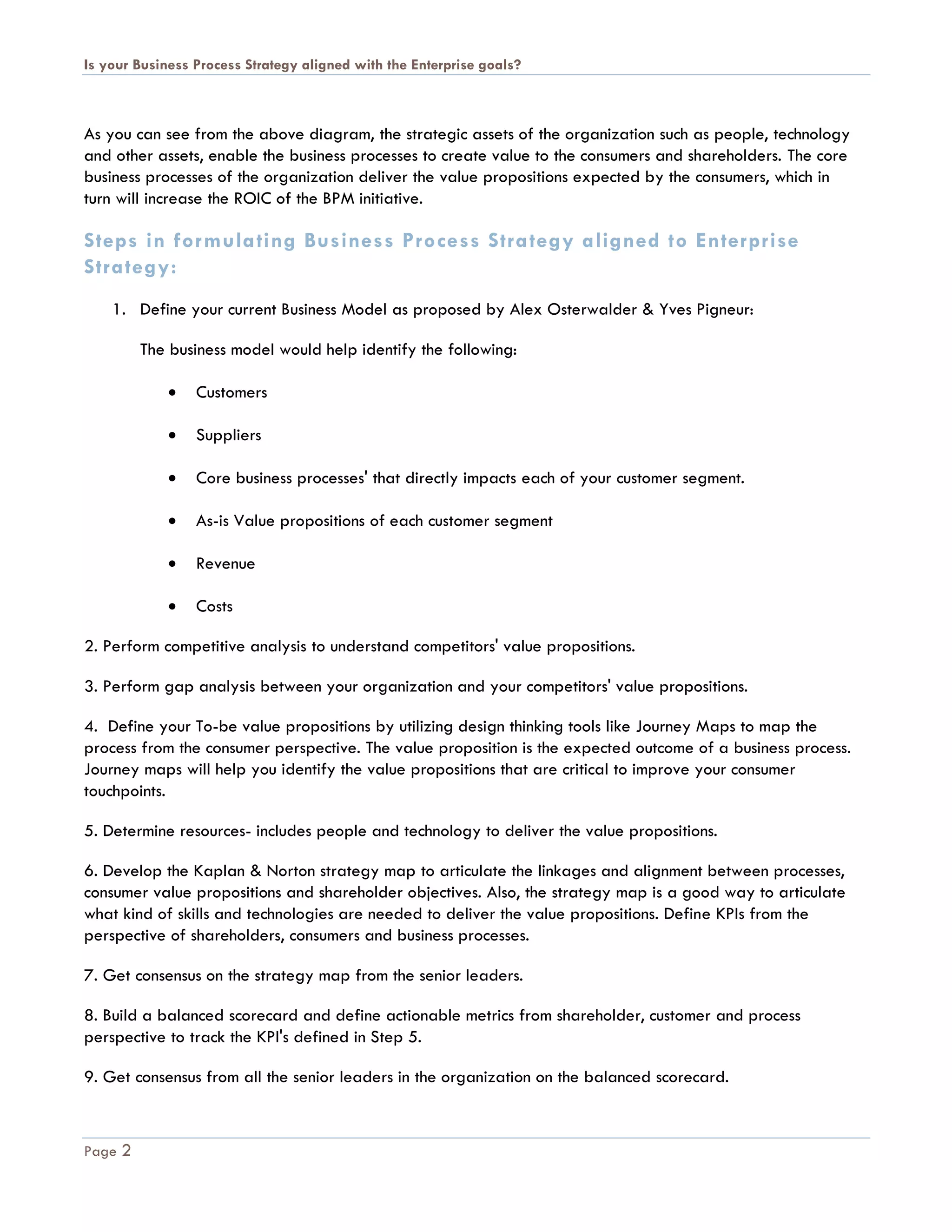 Is your Business Process Strategy aligned with the Enterprise goals?
Page 2
As you can see from the above diagram, the strategic assets of the organization such as people, technology
and other assets, enable the business processes to create value to the consumers and shareholders. The core
business processes of the organization deliver the value propositions expected by the consumers, which in
turn will increase the ROIC of the BPM initiative.
Steps in formulating Business Process Strategy aligned to Enterprise
Strategy:
1. Define your current Business Model as proposed by Alex Osterwalder & Yves Pigneur:
The business model would help identify the following:
 Customers
 Suppliers
 Core business processes' that directly impacts each of your customer segment.
 As-is Value propositions of each customer segment
 Revenue
 Costs
2. Perform competitive analysis to understand competitors' value propositions.
3. Perform gap analysis between your organization and your competitors' value propositions.
4. Define your To-be value propositions by utilizing design thinking tools like Journey Maps to map the
process from the consumer perspective. The value proposition is the expected outcome of a business process.
Journey maps will help you identify the value propositions that are critical to improve your consumer
touchpoints.
5. Determine resources- includes people and technology to deliver the value propositions.
6. Develop the Kaplan & Norton strategy map to articulate the linkages and alignment between processes,
consumer value propositions and shareholder objectives. Also, the strategy map is a good way to articulate
what kind of skills and technologies are needed to deliver the value propositions. Define KPIs from the
perspective of shareholders, consumers and business processes.
7. Get consensus on the strategy map from the senior leaders.
8. Build a balanced scorecard and define actionable metrics from shareholder, customer and process
perspective to track the KPI's defined in Step 5.
9. Get consensus from all the senior leaders in the organization on the balanced scorecard.
 