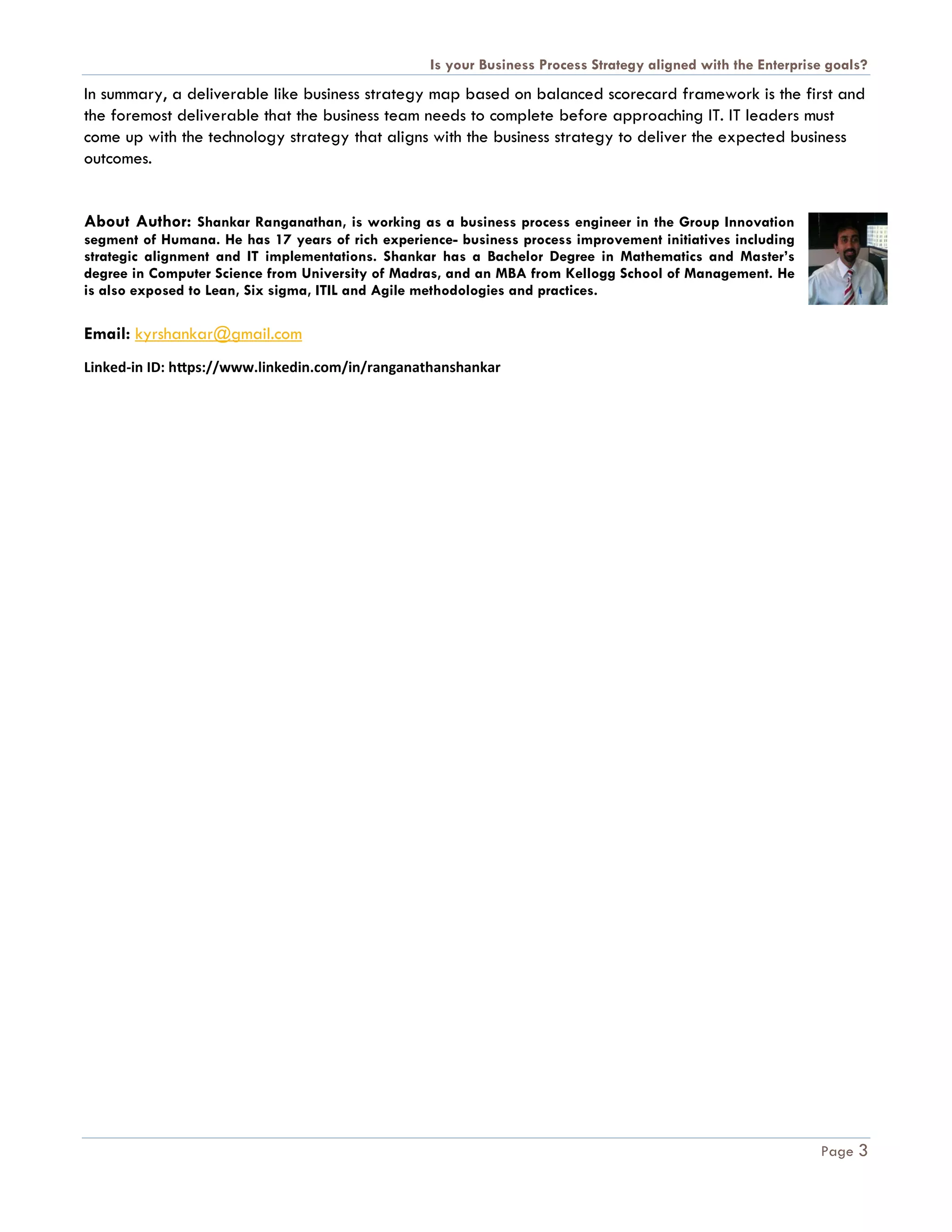 Is your Business Process Strategy aligned with the Enterprise goals?
Page 3
In summary, a deliverable like business strategy map based on balanced scorecard framework is the first and
the foremost deliverable that the business team needs to complete before approaching IT. IT leaders must
come up with the technology strategy that aligns with the business strategy to deliver the expected business
outcomes.
About Author: Shankar Ranganathan, is working as a business process engineer in the Group Innovation
segment of Humana. He has 17 years of rich experience- business process improvement initiatives including
strategic alignment and IT implementations. Shankar has a Bachelor Degree in Mathematics and Master’s
degree in Computer Science from University of Madras, and an MBA from Kellogg School of Management. He
is also exposed to Lean, Six sigma, ITIL and Agile methodologies and practices.
Email: kyrshankar@gmail.com
Linked-in ID: https://www.linkedin.com/in/ranganathanshankar
 