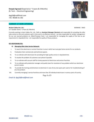 Deepak Agrawal (Experience ~ 4 years & 4 Months)
(B. Tech. – Electrical Engineering)
dpg18@rediffmail.com
+91- 96500-31-301
SUMMARY OF WORK EXPERIENCE:
IN Kent Cables Pvt. Ltd.: WORKING SINCE
15th
October 2014 (~ 2 Years & 2 Months)
Currently working in Kent Cables Pvt. Ltd., Delhi as Assistant Manager (Service) and responsible for providing the after
sales service to the end customer well in time and in an effective manner. I am also responsible for vendor management
for our out sourced products viz. (Multi-Purpose Fans). I am responsible for managing the supply of the fans as per
requirement in stipulated time. I am responsible for quality of those products.
KEY RESPONSIBILTIES:
A) Managing After Sales Service Network:
I. To search the electrician or service franchise in area in which we must give home service for our products.
II. Finalization their commercials and technical aspects.
III. To co-ordinate with electricians for providing the high-quality service in stipulated time.
IV. To resolve the problem of customers over phone if possible.
V. To co-ordinate with account staff for timely payment of electrician and service franchise.
VI. To co-ordinate with production manager and quality team for resolution of any problem which our electrician
cannot resolve.
VII. To provide the training and directions to electrician in case of any new spare part used or for troubleshooting of
any new product.
VIII. Currently managing 2 service franchise and more than 20 individual electricians in various parts of country.
Page 1 of 3
Email id: dpg18@rediffmail.com
Mobile no.: +91-
9650031301
 