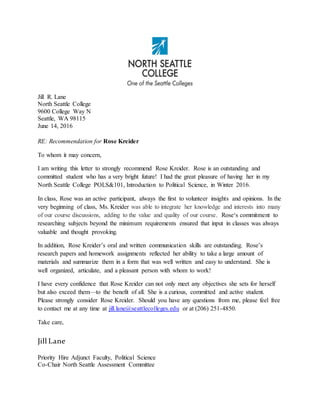 Jill R. Lane
North Seattle College
9600 College Way N
Seattle, WA 98115
June 14, 2016
RE: Recommendation for Rose Kreider
To whom it may concern,
I am writing this letter to strongly recommend Rose Kreider. Rose is an outstanding and
committed student who has a very bright future! I had the great pleasure of having her in my
North Seattle College POLS&101, Introduction to Political Science, in Winter 2016.
In class, Rose was an active participant, always the first to volunteer insights and opinions. In the
very beginning of class, Ms. Kreider was able to integrate her knowledge and interests into many
of our course discussions, adding to the value and quality of our course. Rose‘s commitment to
researching subjects beyond the minimum requirements ensured that input in classes was always
valuable and thought provoking.
In addition, Rose Kreider’s oral and written communication skills are outstanding. Rose’s
research papers and homework assignments reflected her ability to take a large amount of
materials and summarize them in a form that was well written and easy to understand. She is
well organized, articulate, and a pleasant person with whom to work!
I have every confidence that Rose Kreider can not only meet any objectives she sets for herself
but also exceed them—to the benefit of all. She is a curious, committed and active student.
Please strongly consider Rose Kreider. Should you have any questions from me, please feel free
to contact me at any time at jill.lane@seattlecolleges.edu or at (206) 251-4850.
Take care,
Jill Lane
Priority Hire Adjunct Faculty, Political Science
Co-Chair North Seattle Assessment Committee
 