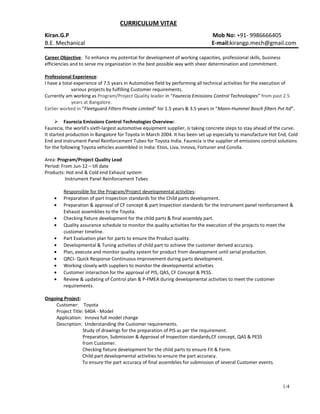 CURRICULUM VITAE
Kiran.G.P Mob No: +91- 9986666405
B.E. Mechanical E-mail:kirangp.mech@gmail.com
Career Objective: To enhance my potential for development of working capacities, professional skills, business
efficiencies and to serve my organization in the best possible way with sheer determination and commitment.
Professional Experience:
I have a total experience of 7.5 years in Automotive field by performing all technical activities for the execution of
various projects by fulfilling Customer requirements.
Currently am working as Program/Project Quality leader in “Faurecia Emissions Control Technologies” from past 2.5
years at Bangalore.
Earlier worked in “Fleetguard Filters Private Limited” for 1.5 years & 3.5 years in “Mann-Hummel Bosch filters Pvt ltd”.
 Faurecia Emissions Control Technologies Overview:
Faurecia, the world's sixth-largest automotive equipment supplier, is taking concrete steps to stay ahead of the curve.
It started production in Bangalore for Toyota in March 2004. It has been set up especially to manufacture Hot End, Cold
End and Instrument Panel Reinforcement Tubes for Toyota India. Faurecia is the supplier of emissions control solutions
for the following Toyota vehicles assembled in India: Etios, Liva, Innova, Fortuner and Corolla.
Area: Program/Project Quality Lead
Period: From Jun-12 – till date
Products: Hot end & Cold end Exhaust system
Instrument Panel Reinforcement Tubes
Responsible for the Program/Project developmental activities:
• Preparation of part Inspection standards for the Child parts development.
• Preparation & approval of CF concept & part Inspection standards for the Instrument panel reinforcement &
Exhaust assemblies to the Toyota.
• Checking fixture development for the child parts & final assembly part.
• Quality assurance schedule to monitor the quality activities for the execution of the projects to meet the
customer timeline.
• Part Evaluation plan for parts to ensure the Product quality.
• Developmental & Tuning activities of child part to achieve the customer derived accuracy.
• Plan, execute and monitor quality system for product from development until serial production.
• QRCI- Quick Response Continuous Improvement during parts development.
• Working closely with suppliers to monitor the developmental activities
• Customer interaction for the approval of PIS, QAS, CF Concept & PESS.
• Review & updating of Control plan & P-FMEA during developmental activities to meet the customer
requirements.
Ongoing Project:
Customer: Toyota
Project Title: 640A - Model
Application: Innova full model change
Description: Understanding the Customer requirements.
Study of drawings for the preparation of PIS as per the requirement.
Preparation, Submission & Approval of Inspection standards,CF concept, QAS & PESS
from Customer.
Checking fixture development for the child parts to ensure Fit & Form.
Child part developmental activities to ensure the part accuracy.
To ensure the part accuracy of final assemblies for submission of several Customer events.
1/4
 