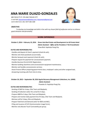 ANA MARIE DUAZO-GONZALES
#82 FACULTY ST. STA ANA TAGUIG CITY
E-mail Add: duazoanamarie@yahoo.com / duazomarie@gmail.com
Cell #: 0919-5151-196 / 0977-686-5388
OBJECTIVE:
To develop my knowledge and skills in line with my chosen field of profession and as to enhance
good character and personality.
WORK EXPERIENCE
October 3, 2014 – February 19, 2016 Green Asia Real Estate and Development Inc & Privato Hotel
Admin Assistant - Office of the President / F & B Coordinator
Shaw Blvd. Kapitolyo Pasig City
DUTIES AND RESPONSIBILITIES:
-Handles and deposit of client’s payment (check & cash);
-Monitor and check passbook account daily;
-Monitor banquet event payment (check & cash);
-Prepare request for payment for concessionaire payment;
-Handles Business Permit & SEC Registration;
-Monitor building cleanliness and concessionaire equipment maintenance;
-Monitor and handles concessionaire services;
-Assist Finance Officer preparing governments dues, employee’s salary and other assigned task;
-Answering incoming calls from time to time;
October 24, 2012 – September 30, 2014 Aguila Recovery Management Collections, Inc. (ARM)
Admin Assistant
Praxedes St. Kapitolyo Pasig City
DUTIES AND RESPONSIBILITIES:
-Sending of SMS for X-days, Elite Team and Maybank;
-Sending of Collection Letter thru email for X-days;
-Prepare AMR for X-days, Elite Team and Maybank;
-Prepare and monitor daily payment list of X-days, Elite Team and Maybank;
-Retrieve call for X-days, Elite and Maybank;
-Prepare Field Visit and Demand Letter for BDO and MCC;
-Filing and issuance of CUF (Communication Usage Form);
-Monitor and allocate Touch Card weekly per group;
 