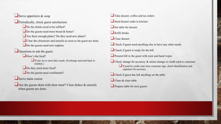 ❑Serve appetizers & soup
❑Periodically, check guest satisfaction:
❑Do the drinks need to be refilled?
❑Do the guests need more bread & butter?
❑Are there enough plates? Do they need new plates?
❑Clear the chinaware and utensils as soon as the guest are done.
❑Do the guests need new napkins
❑Questions to ask the guest:
❑How’s the food?
❑If not, try to meet their needs. (Exchange and send back to
kitchen.)
❑Do they need more food?
❑Do the guests need condiments?
❑Serve main course
❑Are the guests done with their meal? Clear dishes & utensils
when guests are done.
❑Take dessert, coffee and tea orders
❑Send dessert order to kitchen
❑Set table for dessert
❑Refill drinks
❑Clear dessert
❑Check if guest need anything else or have any other needs
❑Check if guest is ready for the bill
❑Present bill to the guest with mint and hand wipes
❑Check change for accuracy & return change or credit card to customer
❑If paid by credit card, have customer sign, check identification and
signature for accuracy.
❑Check if guest has left anything on the table
❑Clean & clear table
❑Prepare table for next guests
 