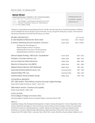 resume summary
I started my career editing and developing CGI for TV and film. How did I become an award winning brand, marketing
and UX strategist? The resume will give you part of the story, but you only get the whole story in person. I look forward to
discussing my experience and learning more about your needs.
WORK EXPERIENCE (20+ YEARS)
Sr. User Experience Researcher, Team Lead Austin Texas 2014 – Present
Sr. Brand, Marketing and UX Consultant, Contract Austin, Texas 2010 – Present
UX Researcher, W.W Grainger, Inc.
Digital Strategist (Contract), Tocquigny
Marketing Director (Contract), Life Life Screening
Marketing Director (Contract), Levenson & Hill
Director Digital Strategy, Y&R Austin / SicolaMartin Austin, Texas 2010 – 2012
President / Founder, Interverz, LLC. Dallas, Texas 2006 – 2010
Account Director, InSite Interactive Dallas, Texas 2005 – 2007
Director of Interactive, Euro RSCG Dallas, Texas 2001 – 2005
Digital Creative Director, TMP Worldwide Dallas, Texas 1999 – 2001
Associate Creative Director, eLynx, LLC. Cincinnati, Ohio 1997 – 1999
Assistant Editor, PPS, LLC. Cincinnati, Ohio 1996 – 1997
Assistant Editor, Orner & Warren Studio Dallas, Texas 1995 – 1996
HONORS & AWARDS
2011 Telly Award – Story Writing, Creative Concept, Digital Strategy
Frozen Ghost Vodka Commercial “Teaser” | 2010 – 2011
2006 Horizon Award – Creative and Usability
Empire Today Website | 2006 – 2007
EDUCATION
ACA College of Design Cincinnati, Ohio
Associate Degree of Applied Science in Graphic Design / Computer Science 1999
SKILLS
Leadership, Strategy, P&L Development/Management, Analytics, Business Development, Contract Negotiation, Data
Analysis, Operations Management, Online Advertising, Creative Writing, Creative Strategy, Creative Concept Design,
Information Architecture, Marketing Research, Usability, Department Management, Restaurant Marketing, Retail
Marketing, E-commerce, Digital Strategy, B2B Marketing, Digital Marketing, Online Retail, Online Gaming, Adobe
Creative Suite, PHP, MySQL, HTML 5, Javascript, Flash, CSS2, CSS3, Joomla!, WordPress, Drupal, HubSpot, Salesforce.com 
Aaron Orner
Marketing Strategy | Creative | UX | Communications
Austin, Texas Area | Marketing and Advertising
Current W.W. Grainger / Sr. User Experience Researcher, Team Lead
Previous Y&R Austin / SicolaMartin, Interverz LLC, InSite Interactive
Education ACA College of Design
me@aaronorner.com
512.222.8371 (mobile)
aaronorner.com
 