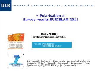Dirk JACOBS
Professor in sociology ULB
The research leading to these results has received under the
European Union's Seventh Framework Programme, Grant
Agreement 215863, EURISLAM project (2009-2012).
« Polarisation » 
Survey results EURISLAM 2011
 
