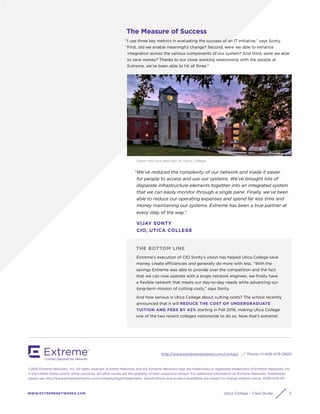 http://www.extremenetworks.com/contact Phone +1-408-579-2800
WWW.EXTREMENETWORKS.COM
©2016 Extreme Networks, Inc. All rights reserved. Extreme Networks and the Extreme Networks logo are trademarks or registered trademarks of Extreme Networks, Inc.
in the United States and/or other countries. All other names are the property of their respective owners. For additional information on Extreme Networks Trademarks
please see http://www.extremenetworks.com/company/legal/trademarks. Specifications and product availability are subject to change without notice. 10193-0116-05
Utica College – Case Study 3
THE BOTTOM LINE
Extreme’s execution of CIO Sonty’s vision has helped Utica College save
money, create efficiencies and generally do more with less. “With the
savings Extreme was able to provide over the competition and the fact
that we can now operate with a single network engineer, we finally have
a flexible network that meets our day-to-day needs while advancing our
long-term mission of cutting costs,” says Sonty.
And how serious is Utica College about cutting costs? The school recently
announced that it will REDUCE THE COST OF UNDERGRADUATE
TUITION AND FEES BY 42% starting in Fall 2016, making Utica College
one of the two recent colleges nationwide to do so. Now that’s extreme!
The Measure of Success
“I use three key metrics in evaluating the success of an IT initiative,” says Sonty.
“First, did we enable meaningful change? Second, were we able to enhance
integration across the various components of our system? And third, were we able
to save money? Thanks to our close working relationship with the people at
Extreme, we’ve been able to hit all three."
Tower Hall and Bell Hall at Utica College
“We’ve reduced the complexity of our network and made it easier
for people to access and use our systems. We’ve brought lots of
disparate infrastructure elements together into an integrated system
that we can easily monitor through a single pane. Finally, we’ve been
able to reduce our operating expenses and spend far less time and
money maintaining our systems. Extreme has been a true partner at
every step of the way.”
VIJAY SONTY
CIO, UTICA COLLEGE
 