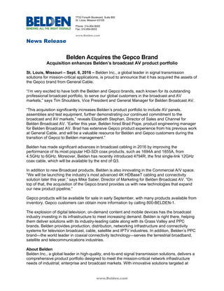 News Release
www.Belden.com
7733 Forsyth Boulevard, Suite 800
St. Louis, Missouri 63105
Phone: 314.854.8000
Fax: 314.854.8003
www.Belden.com
Belden Acquires the Gepco Brand
Acquisition enhances Belden’s broadcast AV product portfolio
St. Louis, Missouri – Sept. 6, 2016 – Belden Inc., a global leader in signal transmission
solutions for mission-critical applications, is proud to announce that it has acquired the assets of
the Gepco brand from General Cable.
“I’m very excited to have both the Belden and Gepco brands, each known for its outstanding
professional broadcast portfolio, to serve our global customers in the broadcast and AV
markets,” says Tim Shoulders, Vice President and General Manager for Belden Broadcast AV.
“This acquisition significantly increases Belden’s product portfolio to include AV panels,
assemblies and test equipment, further demonstrating our continued commitment to the
broadcast and AV markets,” reveals Elizabeth Stephan, Director of Sales and Channel for
Belden Broadcast AV. “Earlier this year, Belden hired Brad Pope, product engineering manager
for Belden Broadcast AV. Brad has extensive Gepco product experience from his previous work
at General Cable, and will be a valuable resource for Belden and Gepco customers during the
transition of Gepco to Belden management.”
Belden has made significant advances in broadcast cabling in 2016 by improving the
performance of its most popular HD-SDI coax products, such as 1694A and 1855A, from
4.5GHz to 6GHz. Moreover, Belden has recently introduced 4794R, the first single-link 12GHz
coax cable, which will be available by the end of Q3.
In addition to new Broadcast products, Belden is also innovating in the Commercial A/V space.
“We will be launching the industry’s most advanced 4K HDBaseT cabling and connectivity
solution later this year,” says Mike Saber, Director of Marketing for Belden Broadcast AV. “On
top of that, the acquisition of the Gepco brand provides us with new technologies that expand
our new product pipeline.”
Gepco products will be available for sale in early September, with many products available from
inventory. Gepco customers can obtain more information by calling 800-BELDEN-1.
The explosion of digital television, on-demand content and mobile devices has the broadcast
industry investing in its infrastructure to meet increasing demand. Belden is right there, helping
them deliver solutions with its industry-leading cable along with its Grass Valley and PPC
brands. Belden provides production, distribution, networking infrastructure and connectivity
systems for television broadcast, cable, satellite and IPTV industries. In addition, Belden’s PPC
brand—the world leader in coaxial connectivity technology—serves the terrestrial broadband,
satellite and telecommunications industries.
About Belden
Belden Inc., a global leader in high-quality, end-to-end signal transmission solutions, delivers a
comprehensive product portfolio designed to meet the mission-critical network infrastructure
needs of industrial, enterprise and broadcast markets. With innovative solutions targeted at
 