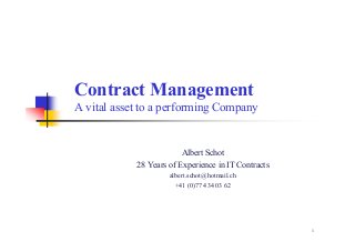 1
Contract Management
A vital asset to a performing Company
Albert Schot
28 Years of Experience in IT Contracts
albert.schot@hotmail.ch
+41 (0)77 434 03 62
 