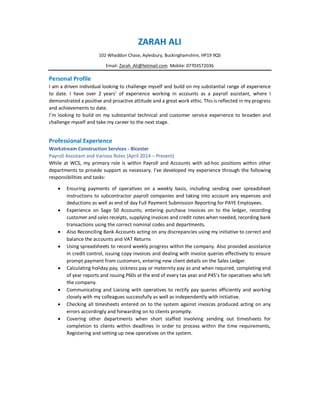 ZARAH ALI
102 Whaddon Chase, Aylesbury, Buckinghamshire, HP19 9QS
Email: Zarah_Ali@hotmail.com Mobile: 07703572036
Personal Profile
I am a driven individual looking to challenge myself and build on my substantial range of experience
to date. I have over 2 years’ of experience working in accounts as a payroll assistant, where I
demonstrated a positive and proactive attitude and a great work ethic. This is reflected in my progress
and achievements to date.
I’m looking to build on my substantial technical and customer service experience to broaden and
challenge myself and take my career to the next stage.
Professional Experience
Workstream Construction Services - Bicester
Payroll Assistant and Various Roles (April 2014 – Present)
While at WCS, my primary role is within Payroll and Accounts with ad-hoc positions within other
departments to provide support as necessary. I’ve developed my experience through the following
responsibilities and tasks:
· Ensuring payments of operatives on a weekly basis, including sending over spreadsheet
instructions to subcontractor payroll companies and taking into account any expenses and
deductions as well as end of day Full Payment Submission Reporting for PAYE Employees.
· Experience on Sage 50 Accounts; entering purchase invoices on to the ledger, recording
customer and sales receipts, supplying invoices and credit notes when needed, recording bank
transactions using the correct nominal codes and departments.
· Also Reconciling Bank Accounts acting on any discrepancies using my initiative to correct and
balance the accounts and VAT Returns
· Using spreadsheets to record weekly progress within the company. Also provided assistance
in credit control, issuing copy invoices and dealing with invoice queries effectively to ensure
prompt payment from customers, entering new client details on the Sales Ledger.
· Calculating holiday pay, sickness pay or maternity pay as and when required, completing end
of year reports and issuing P60s at the end of every tax year and P45’s for operatives who left
the company.
· Communicating and Liaising with operatives to rectify pay queries efficiently and working
closely with my colleagues successfully as well as independently with initiative.
· Checking all timesheets entered on to the system against invoices produced acting on any
errors accordingly and forwarding on to clients promptly.
· Covering other departments when short staffed involving sending out timesheets for
completion to clients within deadlines in order to process within the time requirements,
Registering and setting up new operatives on the system.
 