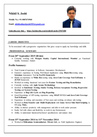 Nikhil S. Joshi
Mobile No.:+91 8087674960
Email: nikhilsubhashjoshi1993@gmail.com
Linkedin.com link: - https://in.linkedin.com/in/nikhil-joshi-15947480
CAREER OBJECTIVE
To be associated with a progressive organization that gives scope to apply my knowledge and skills.
PROFESSIONAL SUMMARY
From 28th
September 2015 till date
 Currently working with Morgan Stanley Capital International, Mumbai ,as Functional
Quality Assurance Analyst
Profile Summary:
 Total 1 year of experience in Software Automation Development
 Extensive experience in Testing Web Based Application using Black Box testing using
Selenium Automation Tool in TestNG framework.
 Hands on experience in White Box testing using Java Code Coverage Tool EclEmma in
JUNIT framework.
 Worked on writing functional test cases for Feature Testing and Bug Remediation.
 Currently working with Agile Scrum Methodology
 Involved in Functional Testing, Smoke Testing, Release Acceptance Testing, Regression
Testing and System Testing
 Experience in Bug Life Cycle and Bug Reporting.
 Good Knowledge of API testing experience using SOAP UI 5.2.1 and Java Code Coverage
Tool EclEmma
 Experience in writing and execution of Test cases and working on release side testing.
 Worked on Data Transfer and Build Deployment with Linux Server Side Shell Scripting in
OS using Putty.
 Ability to interact positively with management and able to work under pressure
 Easily Gel with others and flexibility to work in any Environment
 Ability to understand functional/technical specifications and analyze data
From 15th
September 2014 to 11th
November 2014
 Worked at Millennium Semiconductors Private Ltd , as Field Application Engineer
 